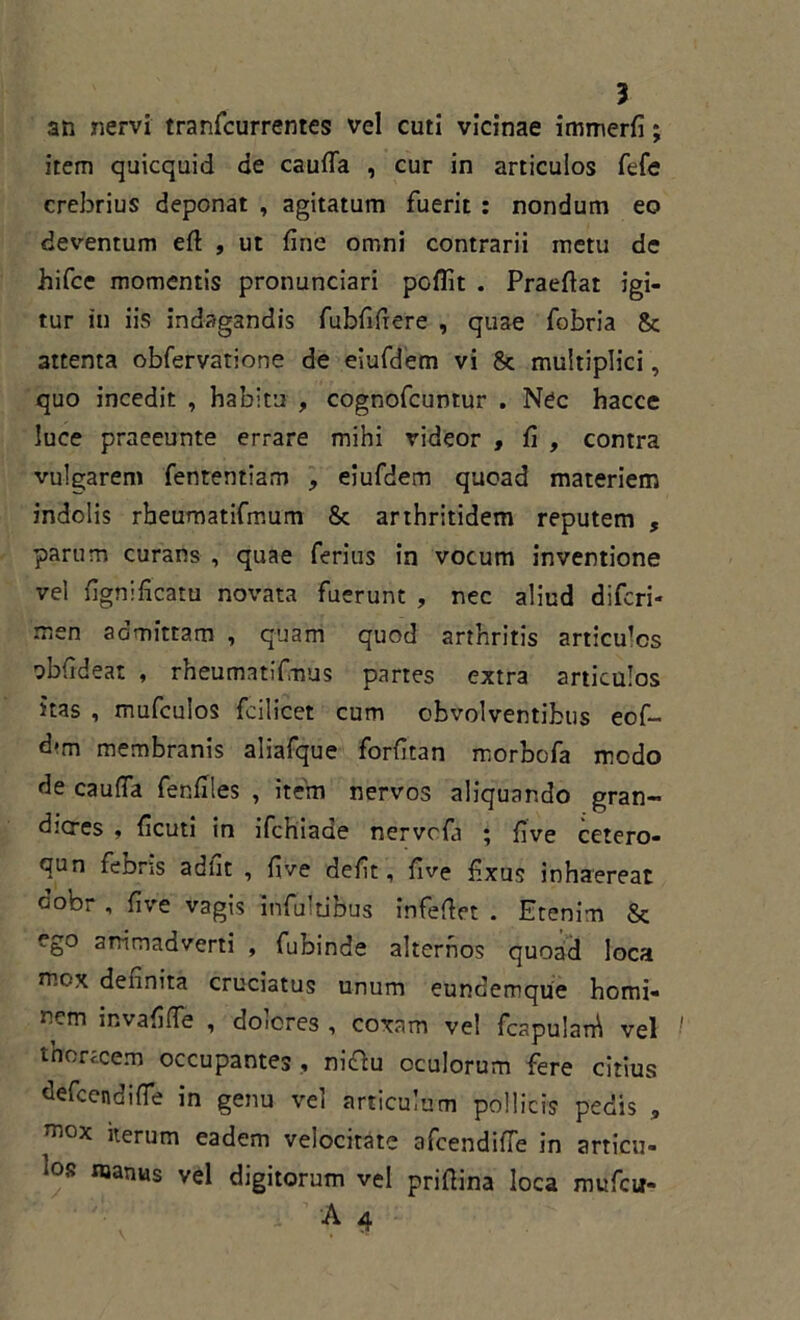 an nervi tranfcurrentes vel cuti vicinae immerfi; item quicquid de cauda , cur in articulos fefe crebrius deponat , agitatum fuerit : nondum eo deventum eft , ut fine omni contrarii metu de hifce momentis pronunciari pellit . Praefiat igi- tur in iis indagandis fubfifiere , quae fobria & 3ttenta obfervatione de eiufdem vi & multiplici, quo incedit , habitu , cognofcuntur . Nec hacce luce praeeunte errare mihi rideor , fi , contra vulgarem fententiam , eiufdem quoad materiem indolis rbeumatifmum Sc arthritidem reputem , parum curans , quae ferius in vocum inventione vel fignificatu novata fuerunt , nec aliud diferi- men admittam , quam quod arthritis articu^s obfideat , rheumatifimus partes extra articulos itas , mufculos fcilicet cum obvolventibus eof- d*m membranis aliafque forfitan morbofa medo de cauda fenfiles , item nervos aliquando gran- diores , ficuti in ifchiade nervefa ; fi ve cetero- qun febris adfit , five defit, five fixus inhaereat dobr , five vagis infultibus infefiet . Etenim & ego animadverti , fubinde alternos quoad loca mox dennita cruciatus unum eundemque homi- nem invalide , doicres , coxam vel fcapularh vel thorecem occupantes ., nittu oculorum fere citius defeendide in genu vel articulum pollicis pedis , mox iterum eadem velocitate afeendifle in articu- ‘os ®anus yel digitorum vel prifiina loca mufeu- • ' i A 4