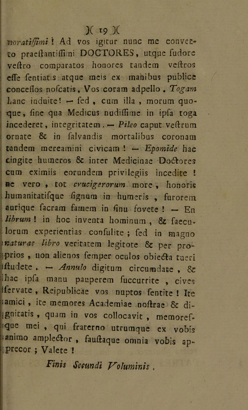 Woratiflimi ! Ad vos igitur nunc me convec- to praeftantiflimi DOCTORES, utque fudore veftro comparatos honores tandem veftros efle fentiatis atque racis ex manibus publice conceflos nofcatis, Vos coram adpello . Togam hanc induite! — fed , cum illa , morum quo- que, fine qua Medicus nudiffime in ipfa toga incederet, integritatem. — Pileo caput veftrum ornate & in falvandis mortalibus coronam tandem mereamini civicam ! — Epomide hac cingite humeros & inter Medicinae Do&ores cum eximiis eorundem privilegiis incedite ! Be vero , tot cructgerorum more , honoris humanitatifque lignum in humeris , furorem aurique facram famem in finu fovete ! — En librum ! in hoc inventa hominum , & faecu- Iorum experientias . confulite ; fed in magno i naturae libro veritatem legitote & per pro- iprios , non alienos femper oculos obie&a tueri -ftudete . — Annulo digitum circumdate , 8c • hac ipfa manu pauperem fuccurrite , cives ifervate , Rejpublicae vos nuptos fentite ! Ice ramici , ite memores Academiae noftrae & di- gnitatis , quam in vos collocavit , memoref- que mei , qui fraterno utrumque ex vobis • animo ample&or , fauliaque omnia vobis ap- precor ; Valete ! Finis Secundi Voluminis ,