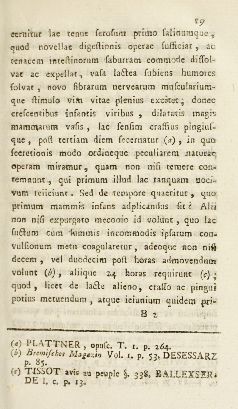 cernitur lae tenue fero funi primo falinumque , ejuod novellae digeftionis operae fufficiat , ac tenacem mteflinonira faburram commode diffol- vat ac expellat , vafa laftea fubiens humores folvat , novo fibrarum nervearum mufcularium- que ftimuio vita vitae plenius excket; donec crefcetrtibus infantis viribus , dilatatis msgis mammarum vafis, lac fenfim craffius pingiuf- que , poft tertiam diem fecernatur (a) , in qua fecretionis modo ordineque peculiarem natueaq operam miramur * quam non nifi temere con- temnunt^ qivi primum illud lac tanquam noci- vum reficiunt ♦ Sed de tempore quaeritur , quo primum mammis infans adplicandus fit 2 Alii non nifi expurgato meconio id volunt , quo lac fu£ium cum fnmmis incommodis ipfarum con- vulfionum metu coagularetur, adeoque non niii decem , vel duodecim poli horas admovendum volunt (b) , aliique 24 horas requirunt (c) - quod, licet de la£te alieno, cralfo ac pingui potius metuendum , atque -ieiuniutn quidem 8 z (a) PLATTNER , opufe. T. 1. p. 264. W ^remifches Ma£*zin Vol 1. p. 5?. DESESSARZ p. 85. (r) TISSOT avk aU peuple §. 3jg. BALLEXSER* iJn. I. c. p. 13«