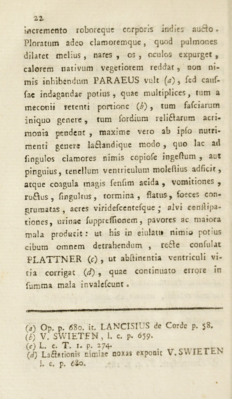 21 incremento roboreque corporis indies aucto * Ploratum adeo clamoremque, quod pulmones dilatet melius , nares , os , oculos expurget , calorem nativum vegetiorem reddat , non ni- mis inhibendum PARAEUS vult (a), fed cauf- fac indagandae potius, quae multiplices, tum a meconii retenti portione (£), tum fafeiarum iniquo genere, tum fordium rsliflarum acri- monia pendent , maxime vero ab ipfo nutri- menti genere laflandique mocio , quo lac ad fingulos clamores nimis copiofe ingeHum , aus pinguius, tenellum ventriculum molelhus adficic, atque coagula magis fenfim acida , vomitiones , ru&us, fingukus, tormina, flatus* foeces con- grumatas, acres viridefccntefque ; alvi conflipa- tion es, urinae fuppreffionem, pavores ac maiora mala producit: ut his in eiuiatt* nimio potius cibum omnem detrahendum , re&e confidat FLATTNER (c) , ut abftinentia ventriculi vi- tia corrigat (//) , quae continuato etioie in fumma m?»!a invalefeunt. («) Op. p. <58o. it. LANCISIUS de Corde p. 58. (£) V. SWIETFN, i. c. p. 659. (c) L. c. T. 1. p. 274- . -.j-y, (d) Lafintionis nimiae noxas exponit V.S.WEltiN 1» c» p» £2-0«