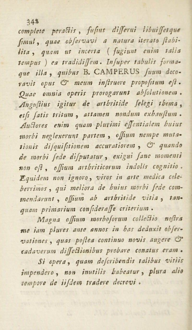 34* complete perati it , fufnis differ ut libuiffetque fimul, obfervavi a natura iterato ftabi~ lita , «r incerta ( fugiunt enim talia tempus ) ea tradidiffem. Infuper tabulis forma- /7/<* , quibus B. CAMPERUS futim deco- ravit opus & meum injhuere propoftum eji. operis prorogarunt abfolutionem . Anguflius igitur de arthritide /elegi thema , etp fatis tritum , attamen nondum exhaujlum . Alitiores enim quam plurimi effentialem huius morbi neglexerunt partem 9 cffium nempe muta- tionis dijquifitionem accuratiorem , 0J quando de morbi fede difputatur , exigui Jane momenti sion eji , 0ffum arthriticorum indolis cognitio . Equidem non ignoro, v/Vor in arte medica cele- berrimos , qui meliora de huius morbi fede com« mendarunt , cffium ab arthritide vitia , primarium confideraffe criterium . JVlagna ojjtum morbo forum coi leti io nojlra me tam plures ante annos in has deduxit obfer- nationes , pojlea continuo novis augere & cadaverum diffetiionibus probare conatus eram • 57 opera, quam dejcribendis talibus vitiis impendero, non inutilis habeatur, plura alio tempore de iifdem tradere decrevi •
