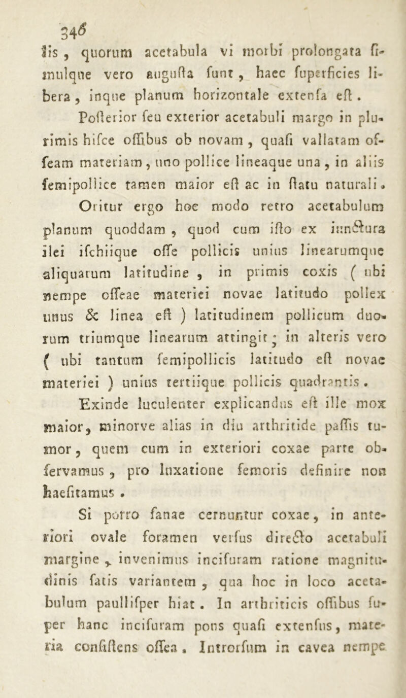 34* lis , quorum acetabula vi morbi prolongata fi- imilqne vero augufta funt , haec fuperficies li- bera , inqne planum horizontale cxtenfa eR . Pofierior feu exterior acetabuli margo in plu- rimis hifce offibus ob novam , quafi vallatam of- feam materiam, uno pollice lineaque una , in aliis femipollice tamen maior eR ac in Ratu naturali• Oritur ergo hoe modo recto acetabulum planum quoddam , quod cum iRo ex itrnSura ilei ifchiique offe pollicis unitis linearumque aliquarum latitudine , in primis coxis ( ubi rtempe effeae materiei novae latitudo pollex unus & linea eR ) latitudinem pollicum duo- rum triumque linearum attingit^ in alteris vero ( ubi tantum femipollicis latitudo eR novae materiei ) unius tertiique pollicis quadrantis . Exinde luculenter explicandus eft ille mox maior, sninorve alias in diu arthritide paffis tu- mor , quem cum in exteriori coxae parte ob- fervamus , pro luxatione femoris definire non haefitamus . Si porro fartae cernuntur coxae, in ante- riori ovale foramen verfus direflo acetabuli margine y invenimus incifuram ratione magnitu- dinis fatis variantem , qua hoc in loco aceta- bulum pauliifpcr hiat . In arthriticis offibus iu- per hanc incifuram pons quafi extenfns, mate- ria confiftcns offea . Introrfum in cavea nempe