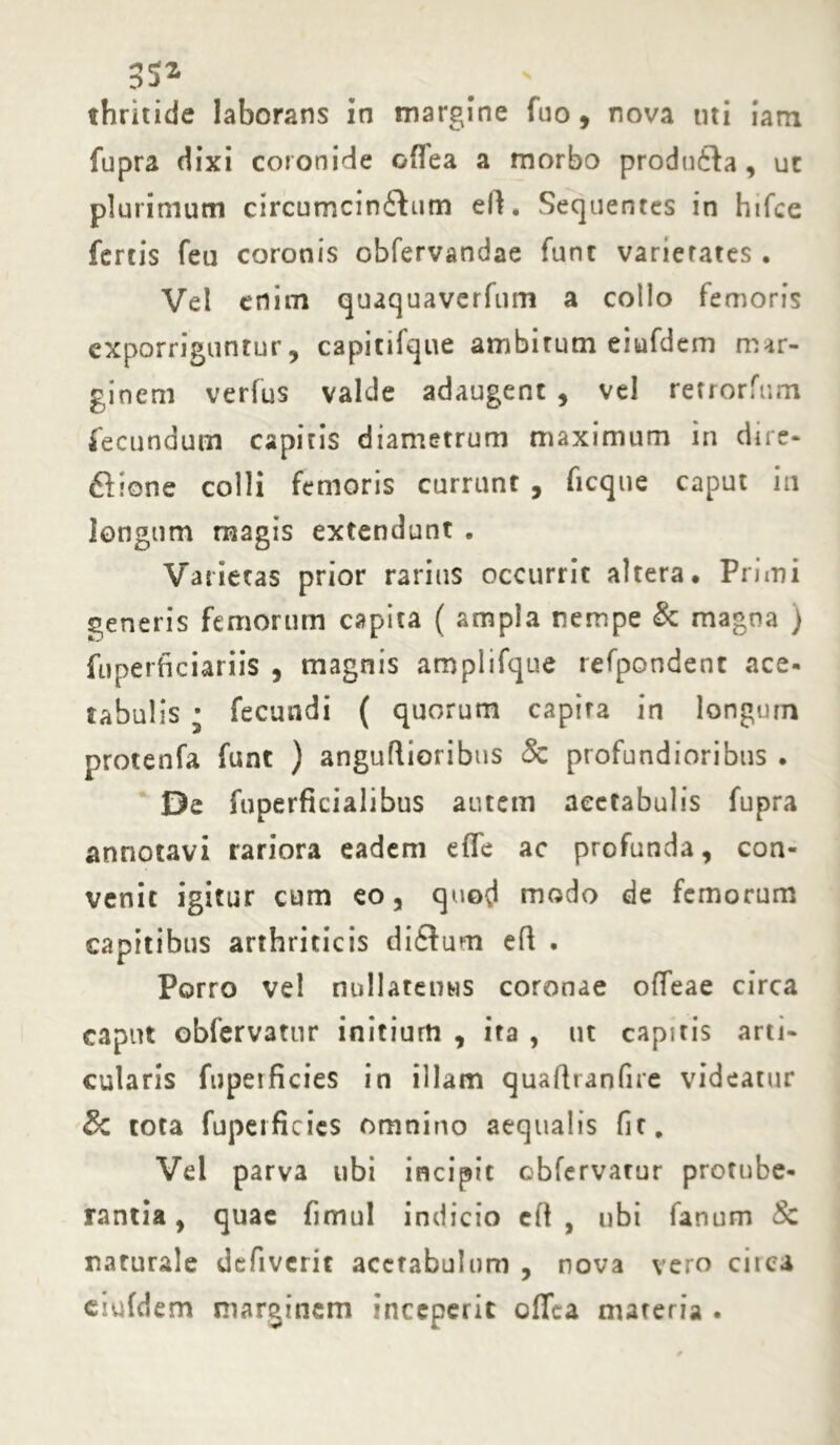 thritide laborans in margine fuo, nova uti iam fupra dixi coronide offea a morbo produila, uc plurimum circumcin£tum eft, Sequentes in hifce fertis feu coronis obfervandae fune varietates . Vel enim quaquaverfum a collo femoris exporriguntur, capitifque ambitum eiufdem mar- ginem verfus valde adaugent , vel retrorfum fecundum capitis diametrum maximum in dire- flione colli femoris currunt , ficque caput in longum magis extendunt . Varietas prior rarius occurrit altera. Primi generis femorum capita ( ampla nempe & magna ) fuperficiariis , magnis amplifque refpondent ace- tabulis * fecundi ( quorum capita in longum protenfa funt ) anguftioribus & profundioribus . De fuperfkialibus autem aectabulis fupra annotavi rariora eadem effe ac profunda, con- venit igitur cum eo, quod modo de femorum capitibus arthriticis diftum eft . Porro vel nullatenus coronae offeae circa caput obfervatur initium , ita , ut capitis arti- cularis fuperficies in illam quafttanfire videatur & tota fuperficies omnino aequalis fit. Vel parva ubi incipit obfervatur protube- rantia , quae fimul indicio eft , ubi fanum Sc naturale defiverit acetabulum , nova vero ciica eiufdem marginem inceperit offea materia .