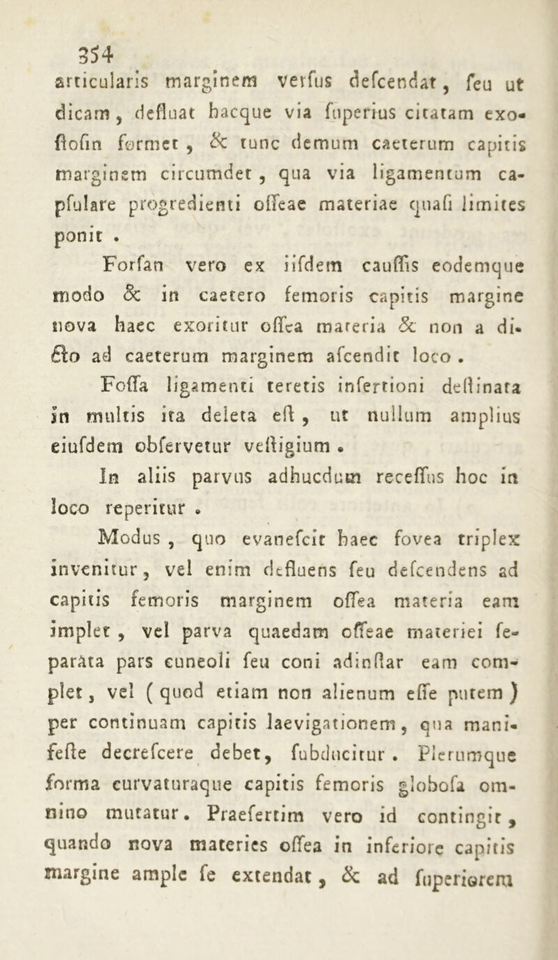 articularis marginem verfus defcendat, feu ut dicam , defluat bacque via fuperius citatam exo- flofin formet , & tunc demum caeterum capitis marginem circumdet , qua via ligamentum ca- pfulare progredienti offeae materiae qtiafi limites ponit . Forfan vero ex iifdem caurtis eodemque modo & in caetero femoris capitis margine nova haec exoritur ofica materia Sc non a di- £lo ad caeterum marginem afcendit loco . Foffa ligamenti teretis infertioni de (d i nara in multis ira deleta ert , ut nullum amplius eiufdem obfervetur vertigium • In aliis parvus adhucdum receffns hoc in loco reperitur • Modus , quo evanefcit haec fovea triplex invenitur, vel enim defluens feu defeendens ad capitis femoris marginem offea materia eam implet , vel parva quaedam offeae materiei fe- parata pars cuneoli feu coni adindar eam com- plet , vel ( quod etiam non alienum effe putem ) per continuam capitis laevigationem, qua mani- fefle decrefcere debet, fubducitur . Plerumque forma curvaturaque capitis femoris globofa om- nino mutatur. Praefertim vero id contingit, quando nova materies offea in inferiore capitis margine ample fe extendat, & ad fuperiorem