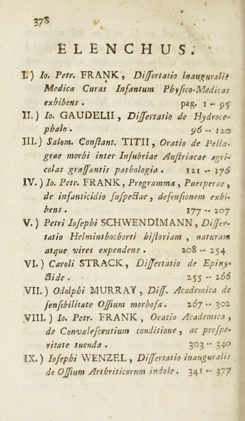 37* ELENCHUS. ' I. ) Io. Petr. FRANK , Difertatio inaugurati? Medica Curas Infantum Phyftco-Medicas exhibens . pag. i — II. ) Io, GAUDELII , Dijfertatio de Hydroce- pbalo • y6 12,0 III. ) Salom. Confiant. TITII, Oratio de Pella- grae morbi inter Infubriae Aufiriacae agri- colas graffantis pathologia * izi — 17^ IV. ) Io. Petr. FRANK, Programma , Puerperae , /fe infanticidio fufpeftae, defenfonem exhi- bens • 177 — 207 V. ) Petri Iofepbi SCHWENDIMANN, Differ- latio Helmint hoc horti bifloriam , naturam atque vires expendens . ac8 »-254 VI. ) Car oli STRACK , Differt at io de Epiny- Bide . • 255 - 266 VII. ) MURRAY, £>//. Academica de fenftbilitate Offium morbofa. 267- 302 VIII. ) J0. ZVfr. FRANK , Oratio Ac ademte a , de Convalefcentium conditione, prcfpe- ritate tuenda . 303 - 340 IX. ) Iofepbi WENZEL , Dijfertatio inauguralts