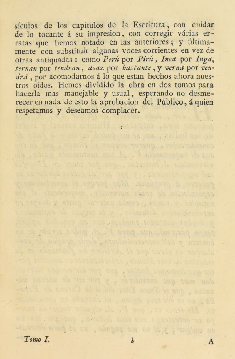 sículos de los capítulos de la Escritura, con cuidar de lo tocante á su impresión, con corregir várias er- ratas que hemos notado en las anteriores ; y última- mente con substituir algunas voces corrientes en vez de otras antiquadas : como Perú por Pirú , Inca por Inga, teman por tendrán , asaz por bastante , y verná por ven- drá , por acomodarnos á lo que están hechos ahora nues- tros oídos. Hemos dividido la obra en dos tomos para hacerla mas manejable y usual, esperando no desme- recer en nada de esto la aprobación del Público, á quien respetamos y deseamos complacer. * s Tomo I, b A