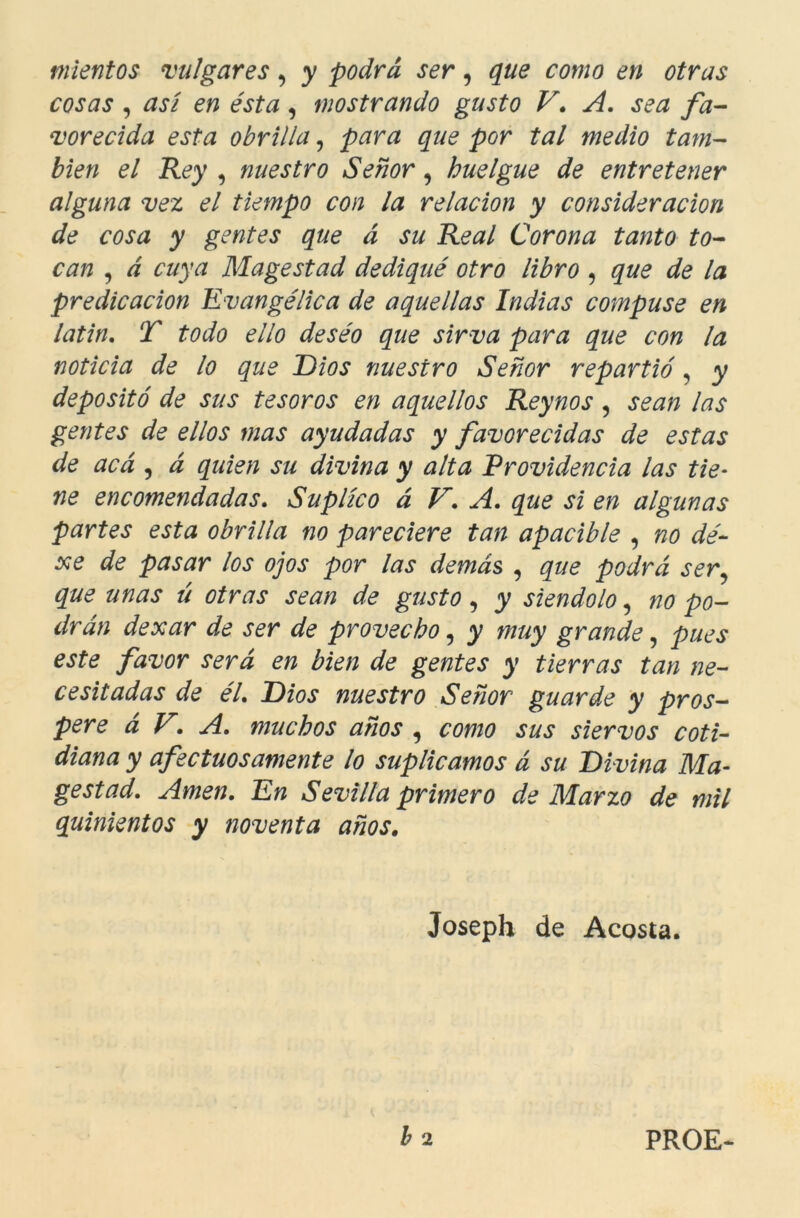 mientos vulgares, y podrá ser, que como en otras cosas , asi en ésta , mostrando gusto V. A. sea fa- vorecida esta obrilla, para que por tal medio tam- bién el Rey , nuestro Señor, huelgue de entretener alguna vez el tiempo con la relación y consideración de cosa y gentes que á su Real Corona tanto to- can , á cuya Magostad dediqué otro libro , que de la predicación Evangélica de aquellas Indias compuse en latín. T todo ello deséo que sirva para que con la noticia de lo que Dios nuestro Señor repartió, y depositó de sus tesoros en aquellos Reynos , sean las gentes de ellos mas ayudadas y favorecidas de estas de acá , á quien su divina y alta Providencia las tie- ne encomendadas. Suplico á V. A. que si en algunas partes esta obrilla no pareciere tan apacible , no dé- xe de pasar los ojos por las demás , que podrá ser que unas ú otras sean de gusto, y siéndolo, no po- drán dexar de ser de provecho, y muy grande, pues este favor será en bien de gentes y tierras tan ne- cesitadas de él. Dios nuestro Señor guarde y pros- pere á V. A. muchos años , como sus siervos coti- diana y afectuosamente lo suplicamos á su Divina Ma- gestad. Amen. En Sevilla primero de Marzo de mil quinientos y noventa años, Joseph de Acosta. b 2 PROE-