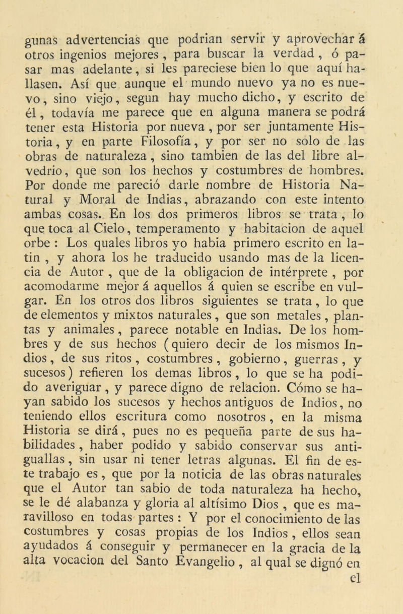 gimas advertencias que podrían servir y aprovechar á otros ingenios mejores , para buscar la verdad , ó pa- sar mas adelante, si les pareciese bien lo que aquí ha- llasen. Así que aunque el mundo nuevo ya no es nue- vo, sino viejo, según hay mucho dicho, y escrito de él, todavía me parece que en alguna manera se podrá tener esta Historia por nueva , por ser juntamente His- toria , y en parte Filosofía, y por ser no solo de las obras de naturaleza , sino también de las del libre al- vedrio, que son los hechos y costumbres de hombres. Por donde me pareció darle nombre de Historia Na- tural y Moral de Indias, abrazando con este intento ambas cosas. En los dos primeros libros se trata , lo que toca al Cielo, temperamento y habitación de aquel orbe : Los quales libros yo había primero escrito en la- tín , y ahora los he traducido usando mas de la licen- cia de Autor , que de la obligación de intérprete , por acomodarme mejor á aquellos á quien se escribe en vul- gar. En los otros dos libros siguientes se trata , lo que de elementos y mixtos naturales , que son metales, plan- tas y animales , parece notable en Indias. De los hom- bres y de sus hechos (quiero decir de los mismos In- dios , de sus ritos , costumbres, gobierno, guerras, y sucesos) refieren los demas libros, lo que se ha podi- do averiguar , y parece digno de relación. Cómo se ha- yan sabido los sucesos y hechos antiguos de Indios, no teniendo ellos escritura como nosotros , en la misma Historia se dirá, pues no es pequeña parte de sus ha- bilidades , haber podido y sabido conservar sus anti- guallas , sin usar ni tener letras algunas. El fin de es- te trabajo es, que por la noticia de las obras naturales que el Autor tan sabio de toda naturaleza ha hecho, se le dé alabanza y gloria al altísimo Dios , que es ma- ravilloso en todas partes: Y por el conocimiento de las costumbres y cosas propias de los Indios , ellos sean ayudados á conseguir y permanecer en la gracia de la alta vocación del Santo Evangelio , al quaí se dignó en