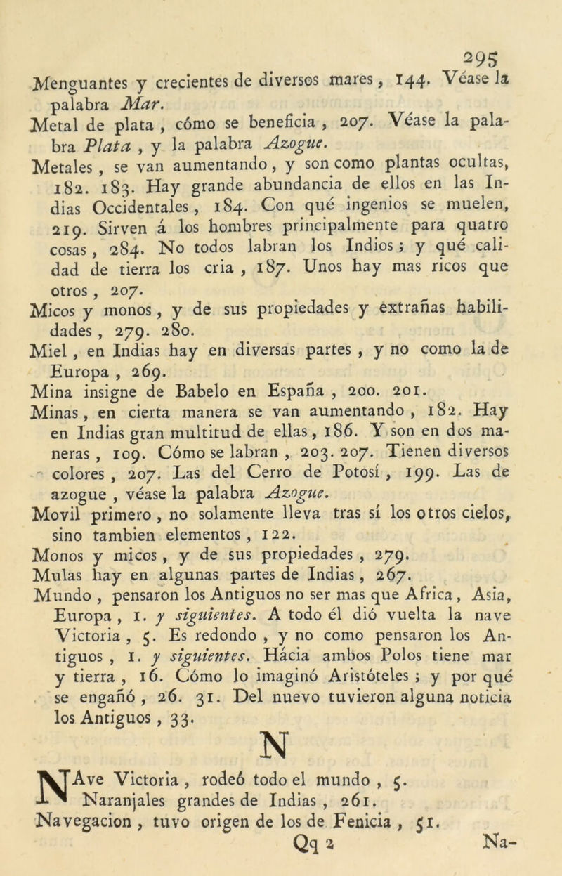 2 95 Menguantes y crecientes de diversos mares, 144* Véasela palabra Mar. Metal de plata , cómo se beneficia , 207. Véase la pala- bra Plata , y la palabra Azogue. Metales , se van aumentando, y son como plantas ocultas, 182. 183. Hay grande abundancia de ellos en las In- dias Occidentales, 184. Con qué ingenios se muelen, 219. Sirven á los hombres principalmente para quatro cosas , 284. No todos labran los Indios ; y qué cali- dad de tierra los cria , 187. Unos hay mas ricos que otros, 207. Micos y monos, y de sus propiedades y extrañas habili- dades , 279. 280. Miel , en Indias hay en diversas partes , y no como la de Europa , 269. Mina insigne de Babelo en España , 200. 201. Minas, en cierta manera se van aumentando, 182. Hay en Indias gran multitud de ellas, 186. Y son en dos ma- neras , 109. Cómo se labran , 203. 207. Tienen diversos colores , 207. Las del Cerro de Potosí , 199. Las de azogue , véase la palabra Azogue. Móvil primero, no solamente lleva tras sí los otros cielos, sino también elementos, 122. Monos y micos , y de sus propiedades , 279. Muías hay en algunas partes de Indias, 267. Mundo , pensaron los Antiguos no ser mas que Africa , Asia, Europa, 1. y siguientes. A todo él dió vuelta la nave Victoria , 5. Es redondo , y no como pensaron los An- tiguos , I. y siguientes. Hácia ambos Polos tiene mar y tierra , 16. Cómo lo imaginó Aristóteles ; y por qué se engañó, 26. 31. Del nuevo tuvieron alguna noticia los Antiguos, 33- N NAve Victoria, rodeó todo el mundo , Naranjales grandes de Indias, 261. Navegación , tuvo origen de los de Fenicia , 51. Qq a Na-