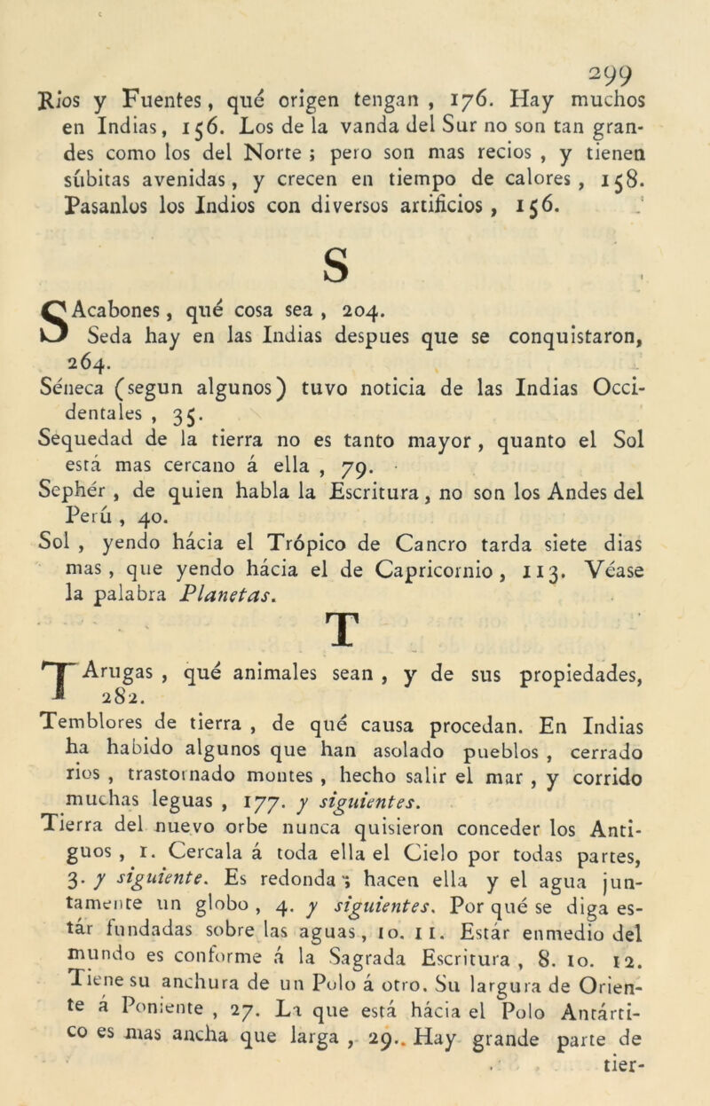 Ríos y Fuentes, que origen tengan , 176. Hay muchos en Indias, 156. Los de la vanda del Sur no son tan gran- des como los del Norte ; pero son mas recios , y tienen súbitas avenidas, y crecen en tiempo de calores, i$8. Pasanlos los Indios con diversos artificios, 156. S SAcabones, que cosa sea , 204. Seda hay en las Indias después que se conquistaron, 264» Séneca (según algunos) tuvo noticia de las Indias Occi- dentales , 35. Sequedad de la tierra no es tanto mayor , quanto el Sol está mas cercano á ella , 79. Sephér , de quien habla la Escritura, no son los Andes del Perú , 40. Sol , yendo hácia el Trópico de Cancro tarda siete dias mas, que yendo hácia el de Capricornio, XI3. Véase la palabra Planetas. T T Arugas , qué animales sean , y de sus propiedades, 282. Temblores de tierra , de qué causa procedan. En Indias ha habido algunos que han asolado pueblos , cerrado rios , trastornado montes , hecho salir el mar , y corrido muchas leguas , 177. y siguientes. Tierra del nuevo orbe nunca quisieron conceder los Anti- guos , r. Cércala á toda ella el Cielo por todas partes, 3. y siguiente. Es redonda’; hacen ella y el agua jun- tamente un globo , 4. y siguientes. Por qué se diga es- tar fundadas sóbrelas aguas, 10. ii. Estár enmedio del mundo es conforme á la Sagrada Escritura, 8. 10. 12. Tiene su anchura de un Polo á otro. Su largura de Orien- te á Poniente , 27. La que está hácia el Polo Antárti- co es mas ancha que larga , 29.. Hay grande parte de tier-