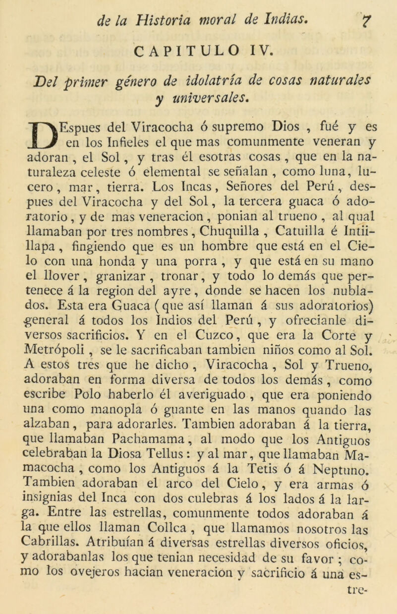 CAPITULO IV. Del primer género de idolatría de cosas naturales y universales. DEspues del Viracocha ó supremo Dios , fué y es en los Infieles el que mas comunmente veneran y adoran , el Sol, y tras él esotras cosas , que en la na- turaleza celeste ó elemental se señalan , como luna, lu- cero , mar, tierra. Los Incas , Señores del Perú, des- pués del Viracocha y del Sol, la tercera guaca ó ado- ratorio , y de mas veneración , ponían al trueno , al qual llamaban por tres nombres, Chuquilla , Catuilla é Intii- llapa , fingiendo que es un hombre que está en el Cie- lo con una honda y una porra , y que está en su mano el llover , granizar , tronar, y todo lo demás que per- tenece á la región del ayre, donde se hacen los nubla- dos. Esta era Guaca (que así llaman á sus adoratorios) general á todos los Indios del Perú , y ofrecíanle di- versos sacrificios. Y en el Cuzco, que era la Corte y Metrópoli , se le sacrificaban también niños como al Sol. A estos tres que he dicho , Viracocha , Sol y Trueno, adoraban en forma diversa de todos los demás , como escribe Polo haberlo él averiguado , que era poniendo una como manopla ó guante en las manos quando las alzaban, para adorarles. También adoraban á la tierra, que llamaban Pachamama, al modo que los Antiguos celebraban la Diosa Tellus : y al mar, que llamaban Ma- macocha , como los Antiguos á la Tetis ó á Neptuno. También adoraban el arco del Cielo, y era armas ó insignias del Inca con dos culebras á los lados á la lar- ga. Entre las estrellas, comunmente todos adoraban á la que ellos llaman Cólica , que llamamos nosotros las Cabrillas. Atribuían á diversas estrellas diversos oficios, y adorábanlas los que tenían necesidad de su favor ; co- mo los ovejeros hacían veneración y sacrificio á una es- tre-