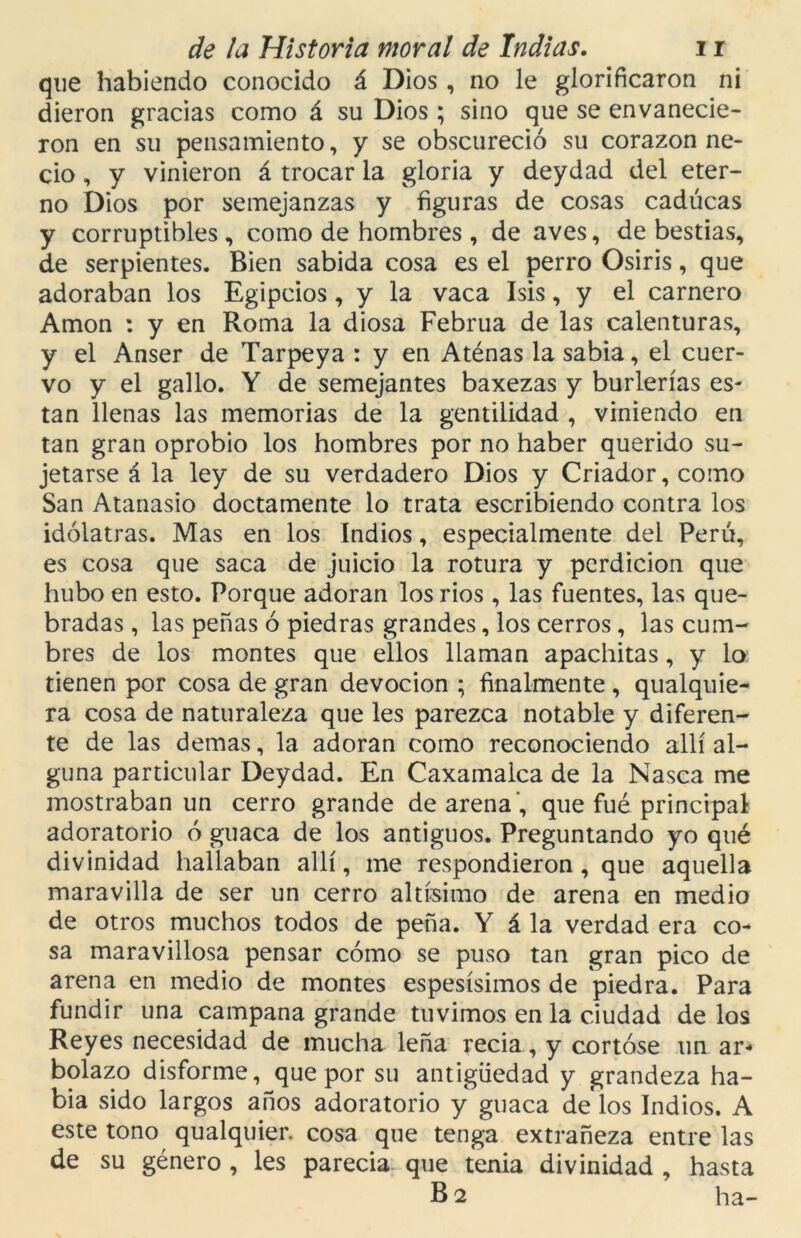 que habiendo conocido á Dios, no le glorificaron ni dieron gracias como á su Dios ; sino que se envanecie- ron en su pensamiento, y se obscureció su corazón ne- cio , y vinieron á trocar la gloria y deydad del eter- no Dios por semejanzas y figuras de cosas caducas y corruptibles, como de hombres , de aves, de bestias, de serpientes. Bien sabida cosa es el perro Osiris, que adoraban los Egipcios, y la vaca Isis, y el carnero Amon : y en Roma la diosa Februa de las calenturas, y el Anser de Tarpeya : y en Aténas la sabia, el cuer- vo y el gallo. Y de semejantes baxezas y burlerías es- tan llenas las memorias de la gentilidad , viniendo en tan gran oprobio los hombres por no haber querido su- jetarse á la ley de su verdadero Dios y Criador, como San Atanasio doctamente lo trata escribiendo contra los idólatras. Mas en los Indios, especialmente del Perú, es cosa que saca de juicio la rotura y perdición que hubo en esto. Porque adoran los rios , las fuentes, las que- bradas , las peñas ó piedras grandes, los cerros, las cum- bres de los montes que ellos llaman apachitas, y lo tienen por cosa de gran devoción ; finalmente , qualquie- ra cosa de naturaleza que les parezca notable y diferen- te de las demas, la adoran como reconociendo allí al- guna particular Deydad. En Caxamalca de la Nasca me mostraban un cerro grande de arena, que fue principal adoratorio ó guaca de los antiguos. Preguntando yo qué divinidad hallaban allí, me respondieron, que aquella maravilla de ser un cerro altísimo de arena en medio de otros muchos todos de peña. Y á la verdad era co- sa maravillosa pensar cómo se puso tan gran pico de arena en medio de montes espesísimos de piedra. Para fundir una campana grande tuvimos en la ciudad de los Reyes necesidad de mucha leña recia, y cortóse un ar* bolazo disforme, que por su antigüedad y grandeza ha- bía sido largos años adoratorio y guaca de los Indios. A este tono qualquier. cosa que tenga extrañeza entre las de su género , les parecía que tenia divinidad , hasta B 2 ha-