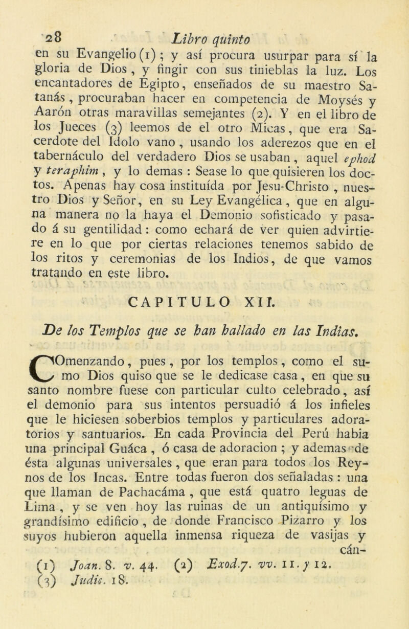 en su Evangelio (i); y así procura usurpar para sí la gloria de Dios , y fingir con sus tinieblas la luz. Los encantadores de Egipto, enseñados de su maestro Sa- tanás , procuraban hacer en competencia de Moysés y Aarón otras maravillas semejantes (2). Y en el libro de los Jueces (3) leemos de el otro Micas, que era Sa- cerdote del Idolo vano , usando los aderezos que en el tabernáculo del verdadero Dios se usaban, aquel ephod y teraphim , y lo demas : Sease lo que quisieren los doc- tos. Apenas hay cosa instituida por Jesu-Christo , nues- tro Dios y Señor, en su Ley Evangélica, que en algu- na manera no la haya el Demonio sofisticado y pasa- do á su gentilidad: como echará de ver quien advirtie- re en lo que por ciertas relaciones tenemos sabido de los ritos y ceremonias de los Indios, de que vamos tratando en este libro. •; \ «y • . - ■ - CAPITULO XII. De los Templos que se han hallado en las Indias. COmenzando, pues, por los templos, como el su- mo Dios quiso que se le dedicase casa, en que su santo nombre fuese con particular culto celebrado, así el demonio para sus intentos persuadió á los infieles que le hiciesen soberbios templos y particulares adora- torios y santuarios. En cada Provincia del Perú habia una principal Guáca , ó casa de adoración ; y ademas de ésta algunas universales , que eran para todos los Rey- nos de los Incas. Entre todas fueron dos señaladas : una que llaman de Pachacáma , que está quatro leguas de Lima , y se ven hoy las ruinas de un antiquísimo y grandísimo edificio , de donde Francisco Pizarro y los suyos hubieron aquella inmensa riqueza de vasijas y cán- (1) Joan. 8. v. 44. (2) Exod.y. vv. 11. y 12. (3) Judie. 18.