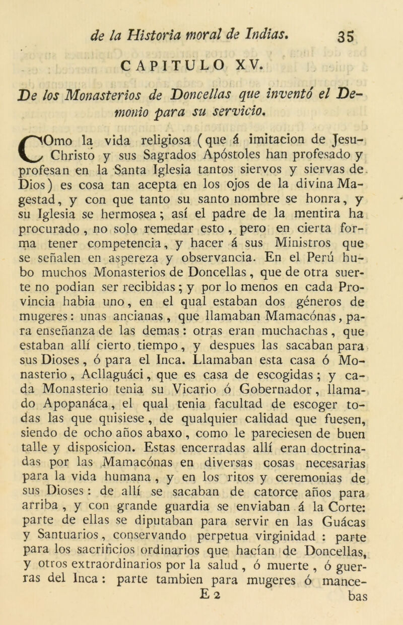 CAPITULO XV. De los Monasterios de Doncellas que inventó el De- monio para su servicio. COmo la vida religiosa (que á imitación de Jesu- Christó y sus Sagrados Apóstoles han profesado y profesan en la Santa Iglesia tantos siervos y siervas de, Dios) es cosa tan acepta en los ojos de la divina Ma- gestad, y con que tanto su santo nombre se honra, y su Iglesia se hermosea; así el padre de la mentira ha procurado , no solo remedar esto , pero en cierta for- ma tener competencia, y hacer á sus Ministros que se señalen en aspereza y observancia. En el Perú hu- bo muchos Monasterios de Doncellas , que de otra suer- te no podían ser recibidas; y por lo menos en cada Pro- vincia había uno, en el qual estaban dos géneros de mugeres: unas ancianas , que llamaban Mamaconas, pa- ra enseñanza de las demas : otras eran muchachas, que estaban allí cierto tiempo, y después las sacaban para sus Dioses, ó para el Inca. Llamaban esta casa ó Mo- nasterio , Acllaguáci, que es casa de escogidas ; y ca- da Monasterio tenia su Vicario ó Gobernador, llama- do Apopanáca, el qual tenia facultad de escoger to- das las que quisiese, de qualquier calidad que fuesen, siendo de ocho años abaxo, como le pareciesen de buen talle y disposición. Estas encerradas allí eran doctrina- das por las Mamaconas en diversas cosas necesarias para la vida humana , y en los ritos y ceremonias de sus Dioses: de allí se sacaban de catorce años para arriba , y con grande guardia se enviaban á la Corte: parte de ellas se diputaban para servir en las Guácas y Santuarios, conservando perpetua virginidad : parte para los sacrificios ordinarios que hacían de Doncellas, y otros extraordinarios por la salud , ó muerte , ó guer- ras del Inca : parte también para mugeres ó mance-