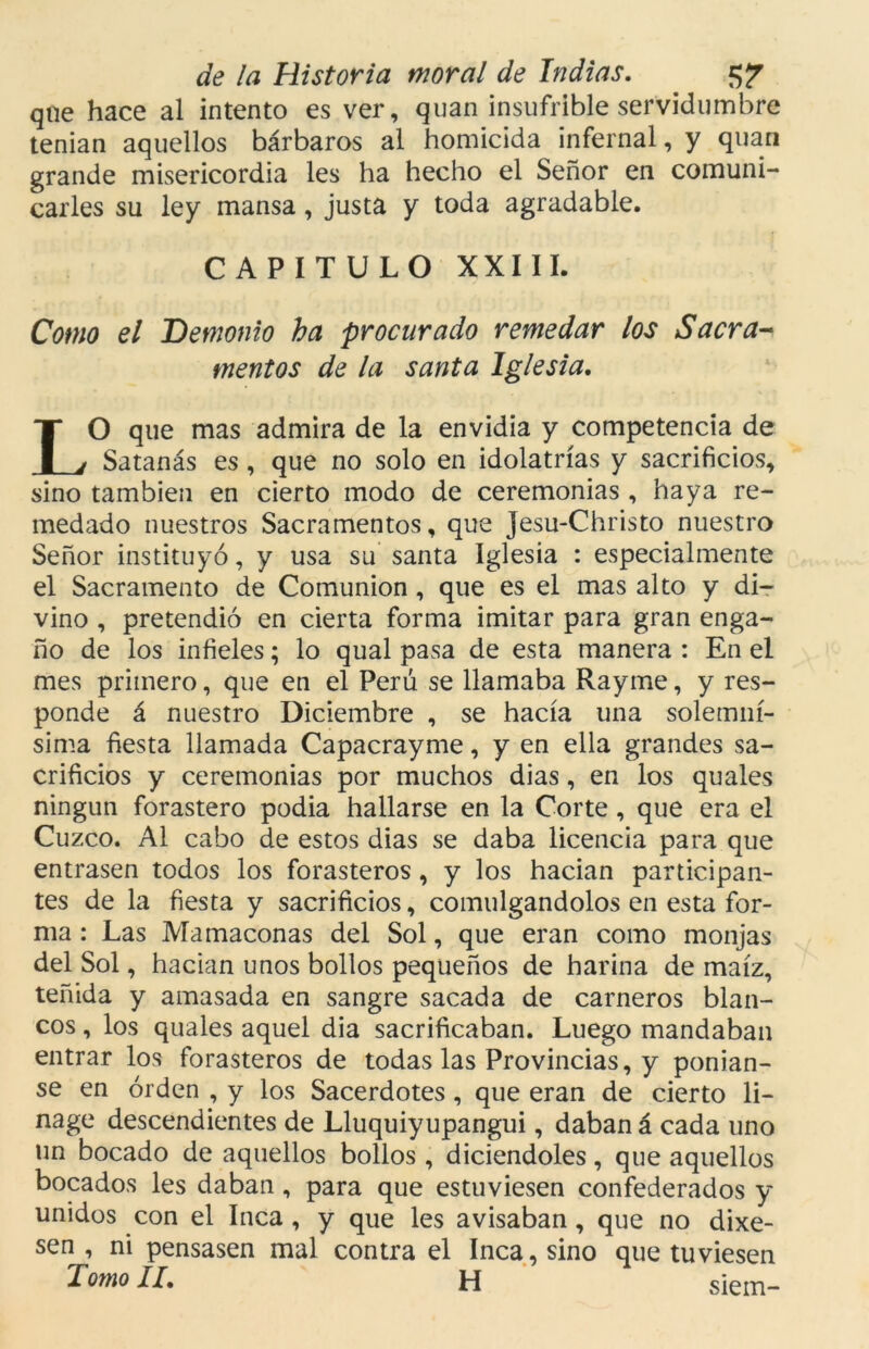 que hace al intento es ver, quan insufrible servidumbre tenian aquellos bárbaros al homicida infernal, y quan grande misericordia les ha hecho el Señor en comuni- carles su ley mansa, justa y toda agradable. CAPITULO XXIII. Como el Demonio ha procurado remedar los Sacra- mentos de la santa Iglesia. LO que mas admira de la envidia y competencia de Satanás es, que no solo en idolatrías y sacrificios, sino también en cierto modo de ceremonias , haya re- medado nuestros Sacramentos, que Jesu-Christo nuestro Señor instituyó, y usa su santa Iglesia : especialmente el Sacramento de Comunión , que es el mas alto y di- vino , pretendió en cierta forma imitar para gran enga- ño de los infieles; lo qual pasa de esta manera : En el mes primero, que en el Perú se llamaba Rayme, y res- ponde á nuestro Diciembre , se hacía una solemní- sima fiesta llamada Capacrayme, y en ella grandes sa- crificios y ceremonias por muchos dias, en los quales ningún forastero podia hallarse en la Corte , que era el Cuzco. Al cabo de estos dias se daba licencia para que entrasen todos los forasteros, y los hadan participan- tes de la fiesta y sacrificios, comulgándolos en esta for- ma : Las Mamaconas del Sol, que eran como monjas del Sol, hadan unos bollos pequeños de harina de maíz, teñida y amasada en sangre sacada de carneros blan- cos , los quales aquel dia sacrificaban. Luego mandaban entrar los forasteros de todas las Provincias, y ponían- se en orden , y los Sacerdotes, que eran de cierto li- nage descendientes de Lluquiyupangui, daban á cada uno un bocado de aquellos bollos , diciendoles, que aquellos bocados les daban, para que estuviesen confederados y unidos con el Inca , y que les avisaban, que no dixe- sen , ni pensasen mal contra el Inca, sino que tuviesen Jomo II. H siem-