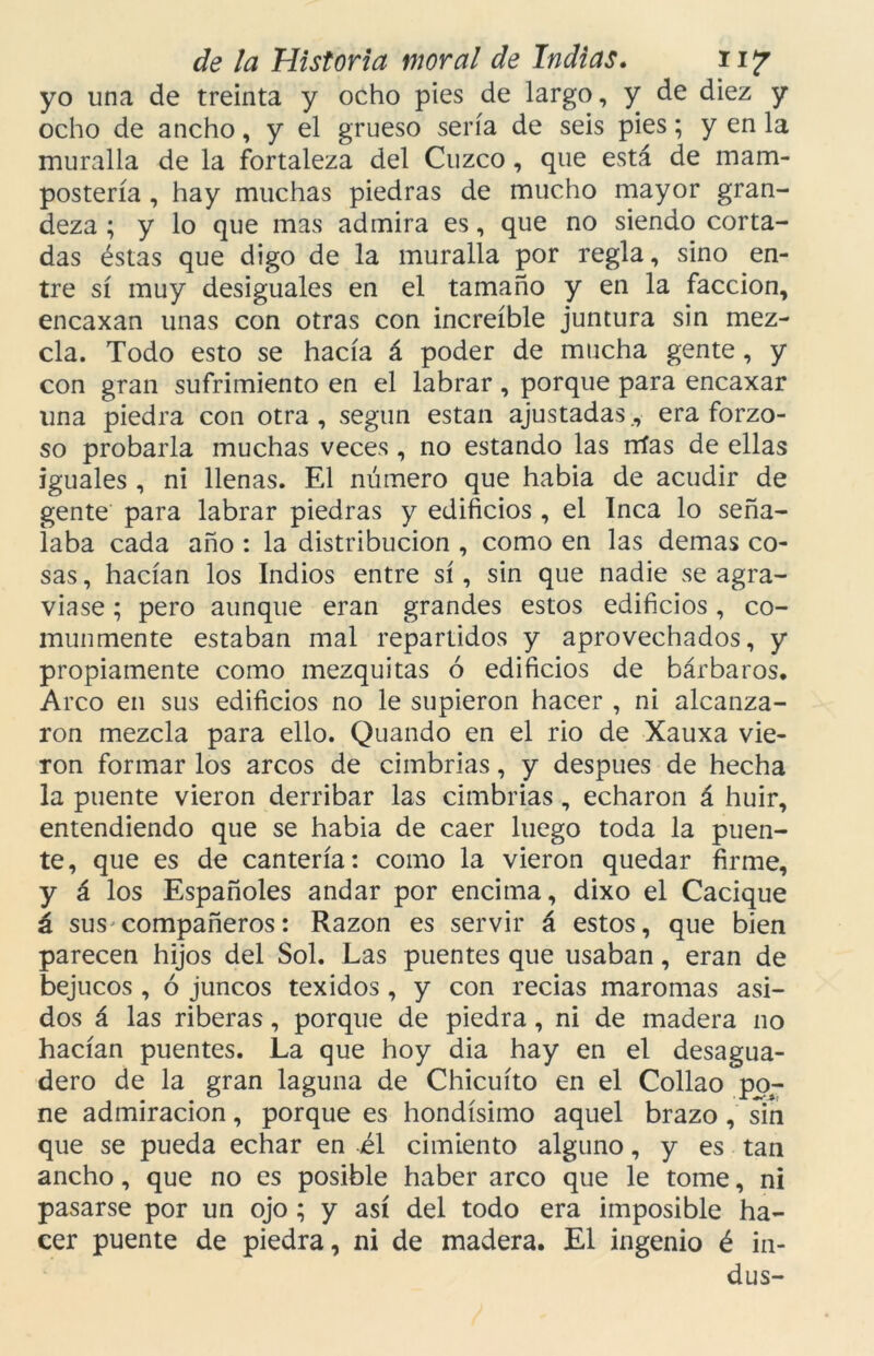 yo una de treinta y ocho pies de largo, y de diez y ocho de ancho, y el grueso sería de seis pies; y en la muralla de la fortaleza del Cuzco, que está de mani- postería , hay muchas piedras de mucho mayor gran- deza ; y lo que mas admira es, que no siendo corta- das éstas que digo de la muralla por regla, sino en- tre sí muy desiguales en el tamaño y en la facción, encaxan unas con otras con increíble juntura sin mez- cla. Todo esto se hacía á poder de mucha gente, y con gran sufrimiento en el labrar , porque para encaxar una piedra con otra, según están ajustadas., era forzo- so probarla muchas veces , no estando las nías de ellas iguales , ni llenas. El número que habia de acudir de gente para labrar piedras y edificios, el Inca lo seña- laba cada año : la distribución , como en las demas co- sas , hacían los Indios entre sí, sin que nadie se agra- viase ; pero aunque eran grandes estos edificios , co- munmente estaban mal repartidos y aprovechados, y propiamente como mezquitas 6 edificios de bárbaros. Arco en sus edificios no le supieron hacer , ni alcanza- ron mezcla para ello. Quando en el rio de Xauxa vie- ron formar los arcos de cimbrias, y después de hecha la puente vieron derribar las cimbrias, echaron á huir, entendiendo que se habia de caer luego toda la puen- te, que es de cantería: como la vieron quedar firme, y á los Españoles andar por encima, dixo el Cacique á sus compañeros: Razón es servir á estos, que bien parecen hijos del Sol. Las puentes que usaban, eran de bejucos , ó juncos texidos, y con recias maromas asi- dos á las riberas, porque de piedra, ni de madera no hacían puentes. La que hoy dia hay en el desagua- dero de la gran laguna de Chicuíto en el Collao po- ne admiración, porque es hondísimo aquel brazo , sin que se pueda echar en él cimiento alguno, y es tan ancho, que no es posible haber arco que le tome, ni pasarse por un ojo ; y así del todo era imposible ha- cer puente de piedra, ni de madera. El ingenio é in- dus-