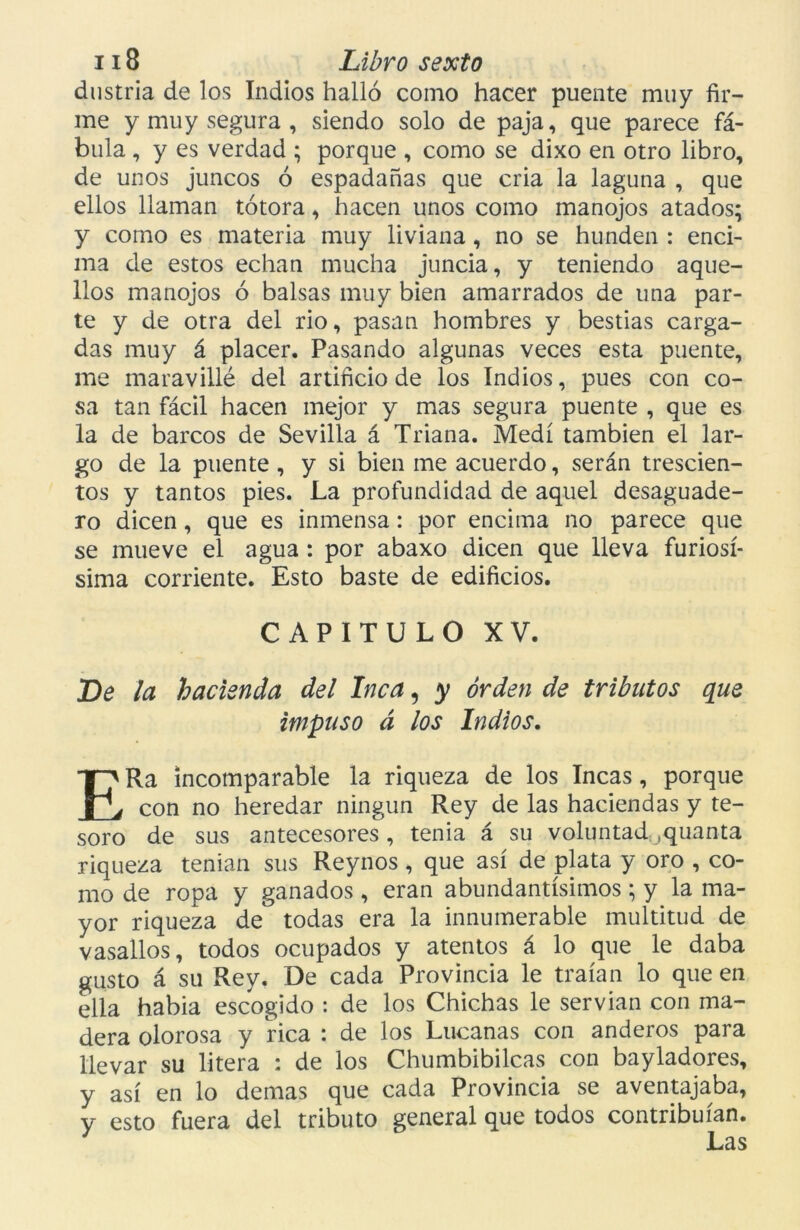 dustria de los Indios halló como hacer puente muy fir- me y muy segura , siendo solo de paja, que parece fá- bula , y es verdad ; porque , como se dixo en otro libro, de unos juncos ó espadañas que cria la laguna , que ellos llaman totora, hacen unos como manojos atados; y como es materia muy liviana, no se hunden : enci- ma de estos echan mucha juncia, y teniendo aque- llos manojos ó balsas muy bien amarrados de una par- te y de otra del rio, pasan hombres y bestias carga- das muy á placer. Pasando algunas veces esta puente, me maravillé del artificio de los Indios, pues con co- sa tan fácil hacen mejor y mas segura puente , que es la de barcos de Sevilla á Triana. Medí también el lar- go de la puente , y si bien me acuerdo, serán trescien- tos y tantos pies. La profundidad de aquel desaguade- ro dicen, que es inmensa: por encima no parece que se mueve el agua: por abaxo dicen que lleva furiosí- sima corriente. Esto baste de edificios. CAPITULO XV. De la hacienda del Inca, y orden de tributos que impuso á los Indios. ERa incomparable la riqueza de los Incas, porque con no heredar ningún Rey de las haciendas y te- soro de sus antecesores, tenia á su voluntad .quanta riqueza tenían sus Reynos, que así de plata y oro , co- mo de ropa y ganados , eran abundantísimos; y la ma- yor riqueza de todas era la innumerable multitud de vasallos, todos ocupados y atentos á lo que le daba gusto á su Rey. De cada Provincia le traían lo que en ella habia escogido : de los Chichas le servían con ma- dera olorosa y rica : de los Lucanas con anderos para llevar su litera : de los Chumbibilcas con bayladores, y así en lo demas que cada Provincia se aventajaba, y esto fuera del tributo general que todos contribuían.