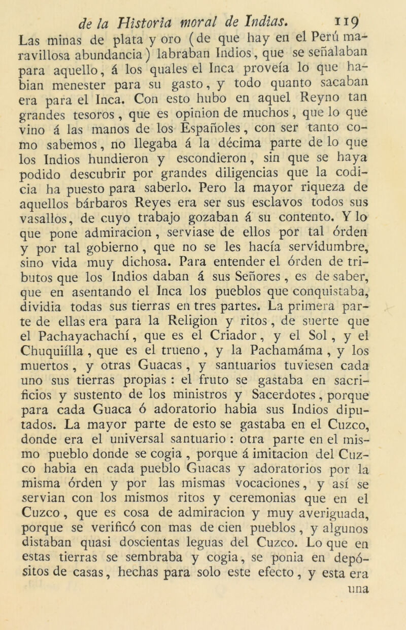 Las minas de plata y oro (de que hay en el Perú ma- ravillosa abundancia) labraban Indios, que se señalaban para aquello, á los quales el Inca proveía lo que ha- bían menester para su gasto, y todo quanto sacaban era para el Inca. Con esto hubo en aquel Reyno tan grandes tesoros , que es opinión de muchos , que lo que vino á las manos de los Españoles, con ser tanto co- mo sabemos, no llegaba á la décima parte de lo que los Indios hundieron y escondieron, sin que se haya podido descubrir por grandes diligencias que la codi- cia ha puesto para saberlo. Pero la mayor riqueza de aquellos bárbaros Reyes era ser sus esclavos todos sus vasallos, de cuyo trabajo gozaban á su contento. Y lo que pone admiración , servíase de ellos por tal orden y por tal gobierno , que no se les hacía servidumbre, sino vida muy dichosa. Para entender el orden de tri- butos que los Indios daban á sus Señores , es de saber, que en asentando el Inca los pueblos que conquistaba, dividía todas sus tierras en tres partes. La primera par- te de ellas era para la Religión y ritos , de suerte que el Pachayachachí, que es el Criador, y el Sol , y el Chuquiílla , que es el trueno , y la Pachamáma , y los muertos , y otras Guacas , y santuarios tuviesen cada uno sus tierras propias : el fruto se gastaba en sacri- ficios y sustento de los ministros y Sacerdotes, porque para cada Guaca ó adoratorio habia sus Indios dipu- tados. La mayor parte de esto se gastaba en el Cuzco, donde era el universal santuario : otra parte en el mis- mo pueblo donde se cogia , porque á imitación del Cuz- co habia en cada pueblo Guacas y adoratorios por la misma orden y por las mismas vocaciones, y así se servían con los mismos ritos y ceremonias que en el Cuzco , que es cosa de admiración y muy averiguada, porque se verificó con mas de cien pueblos , y algunos distaban quasi doscientas leguas del Cuzco. Lo que en estas tierras se sembraba y cogia, se ponía en depó- sitos de casas, hechas para solo este efecto, y esta era una