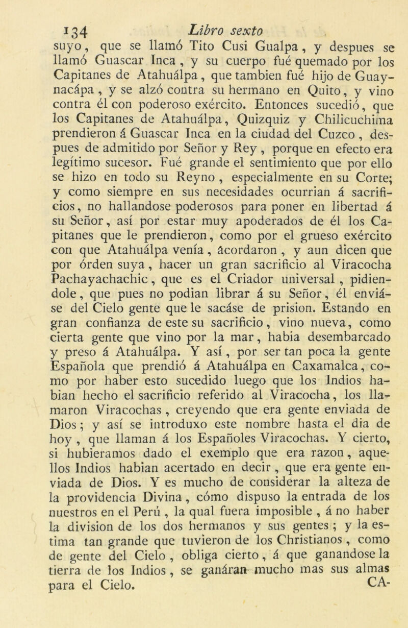 suyo, que se llamó Tito Cusí Gualpa , y después se llamó Guascar Inca , y su cuerpo fué quemado por los Capitanes de Atahuálpa, que también fué hijo de Guay- nacápa , y se alzó contra su hermano en Quito, y vino contra él con poderoso exército. Entonces sucedió, que los Capitanes de Atahuálpa, Quizquiz y Chilicuchima prendieron á Guascar Inca en la ciudad del Cuzco , des- pués de admitido por Señor y Rey , porque en efecto era legítimo sucesor. Fué grande el sentimiento que por ello se hizo en todo su Reyno , especialmente en su Corte; y como siempre en sus necesidades ocurrían á sacrifi- cios, no hallándose poderosos para poner en libertad á su Señor, así por estar muy apoderados de él los Ca- pitanes que le prendieron, como por el grueso exército con que Atahuálpa venía, acordaron , y aun dicen que por orden suya, hacer un gran sacrificio al Viracocha Pachayachachic, que es el Criador universal , pidién- dole , que pues no podían librar á su Señor, él enviá- se del Cielo gente que le sacáse de prisión. Estando en gran confianza de este su sacrificio, vino nueva, como cierta gente que vino por la mar, había desembarcado y preso á Atahuálpa. Y así, por ser tan poca la gente Española que prendió á Atahuálpa en Caxamalca, co- mo por haber esto sucedido luego que los Indios ha- bían hecho el sacrificio referido al Viracocha, los lla- maron Viracochas , creyendo que era gente enviada de Dios; y así se introduxo este nombre hasta el dia de hoy , que llaman á los Españoles Viracochas. Y cierto, si hubiéramos dado el exemplo que era razón, aque- llos Indios habían acertado en decir , que era gente en- viada de Dios. Y es mucho de considerar la alteza de la providencia Divina, cómo dispuso la entrada de los nuestros en el Perú , la qual fuera imposible , á no haber la división de los dos hermanos y sus gentes ; y la es- tima tan grande que tuvieron de los Christianos , como de gente del Cielo , obliga cierto, á que ganándose la tierra de los Indios , se ganárati mucho mas sus almas para el Cielo. CA-