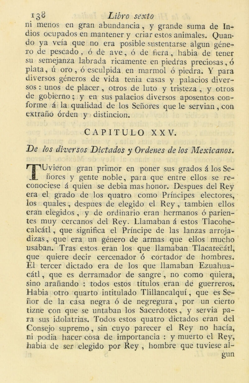 ni menos en gran abundancia, y grande suma de In- dios ocupados en mantener y criar estos animales. Quan- do ya veía que no era posible sustentarse algún géne- ro de pescado , ó de ave, ó de fiera , habia de tener su semejanza labrada ricamente en piedras preciosas, ó plata, u oro, ó esculpida en marmol ó piedra. Y para diversos géneros de vida tenia casas y palacios diver- sos : unos de placer , otros de luto y tristeza , y otros de gobierno; y en sus palacios diversos aposentos con- forme á la qualidad de los Señores que le servían, con extraño orden y distinción. CAPITULO XXV. De los diversos Dictados y Ordenes de los Mexicanos. TUvieron gran primor en poner sus grados á los Se- ñores y gente noble, para que entre ellos se re- conociese á quien se debía mas honor. Después del Rey era el grado de los quatro como Príncipes electores, los quales , después de elegido el Rey , también ellos eran elegidos , y de ordinario eran hermanos ó parien- tes muy cercanos del Rey. Llamaban á estos Tlacohe- calcátl, que significa el Príncipe de las lanzas arroja- dizas, que era un género de armas que ellos mucho usaban. Tras estos eran los que llamaban Tlacatecátl, que quiere decir cercenador ó cortador de hombres. El tercer dictado era de los que llamaban Ezuahua- cátl, que es derramador de sangre , no como quiera, sino arañando : todos estos títulos eran de guerreros. Habia otro quarto intitulado Tlillancalquí, que es Se- ñor de la casa negra ó de negregura , por un cierto tizne con que se untaban los Sacerdotes, y servia pa- ra sus idolatrías. Todos estos quatro dictados eran del Consejo supremo, sin cuyo parecer el Rey no hacía, ni podía hacer cosa de importancia : y muerto el Rey, habia de ser elegido por Rey , hombre que tuviese al-