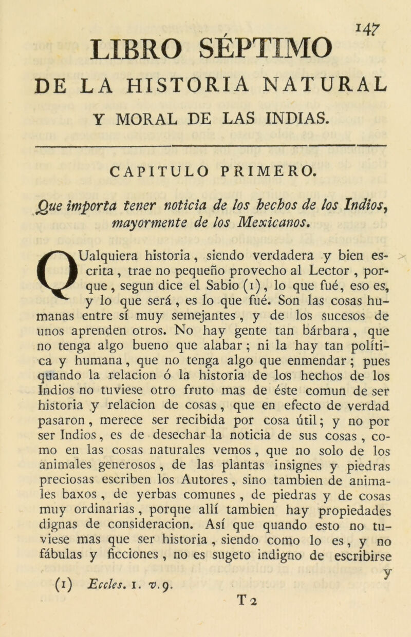 LIBRO SÉPTIMO DE LA HISTORIA NATURAL Y MORAL DE LAS INDIAS. CAPITULO PRIMERO. Que importa tener noticia de los hechos de los Indios, mayormente de los Mexicanos. OUalquiera historia, siendo verdadera y bien es- crita , trae no pequeño provecho al Lector , por- que , según dice el Sabio (i), lo que fué, eso es, y lo que será, es lo que fué. Son las cosas hu- manas entre sí muy semejantes , y de los sucesos de unos aprenden otros. No hay gente tan bárbara, que no tenga algo bueno que alabar; ni la hay tan políti- ca y humana, que no tenga algo que enmendar; pues quando la relación ó la historia de los hechos de los Indios no tuviese otro fruto mas de éste común de ser historia y relación de cosas , que en efecto de verdad pasaron , merece ser recibida por cosa útil; y no por ser Indios, es de desechar la noticia de sus cosas , co- mo en las cosas naturales vemos , que no solo de los animales generosos , de las plantas insignes y piedras preciosas escriben los Autores, sino también de anima- les baxos , de yerbas comunes , de piedras y de cosas muy ordinarias , porque allí también hay propiedades dignas de consideración. Así que quando esto no tu- viese mas que ser historia , siendo como lo es, y no fábulas y ficciones , no es sugeto indigno de escribirse / x y (i) Eccles. i. v.g. T 2