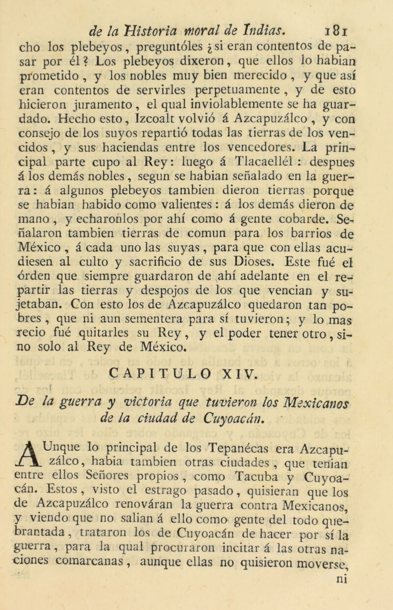 cho los plebeyos , preguntóles ¿si eran contentos de pa- sar por él ? Los plebeyos dixeron, que ellos lo habian prometido , y los nobles muy bien merecido , y que así eran contentos de servirles perpetuamente , y de esto hicieron juramento , el qual inviolablemente se ha guar- dado. Hecho esto, Izcoalt volvió á Azcapuzálco , y con consejo de los suyos repartió todas las tierras de los ven- cidos , y sus haciendas entre los vencedores. La prin- cipal parte cupo al Rey: luego á Tlacaellél : después á los demás nobles , según se habian señalado en la guer- ra : á algunos plebeyos también dieron tierras porque se habian habido como valientes : á los demás dieron de mano , y echáronlos por ahí como á gente cobarde. Se- ñalaron también tierras de común para los barrios de México , á cada uno las suyas, para que con ellas acu- diesen al culto y sacrificio de sus Dioses. Este fué el orden que siempre guardaron de ahí adelante en el re- partir las tierras y despojos de los que vencían y su- jetaban. Con esto los de Azcapuzálco quedaron tan po- bres , que ni aun sementera para sí tuvieron; y lo mas recio fué quitarles su Rey, y el poder tener otro, si- no solo al Rey de México. CAPITULO XIV. • -í JDe la guerra y victoria que tuvieron los Mexicanos de la ciudad de Cuyoacán, AUnque lo principal de los Tepanécas era Azcapu- zálco , había también otras ciudades , que tenían entre ellos Señores propios, como Tacuba y Cuyoa- cán. Estos, visto el estrago pasado, quisieran que los de Azcapuzálco renováran la guerra contra Mexicanos, y viendo que no salían á ello como gente del todo que- brantada , trataron los de Cuyoacán de hacer por sí la guerra, para la qual procuraron incitar á las otras na- ciones comarcanas , aunque ellas no quisieron moverse, ni