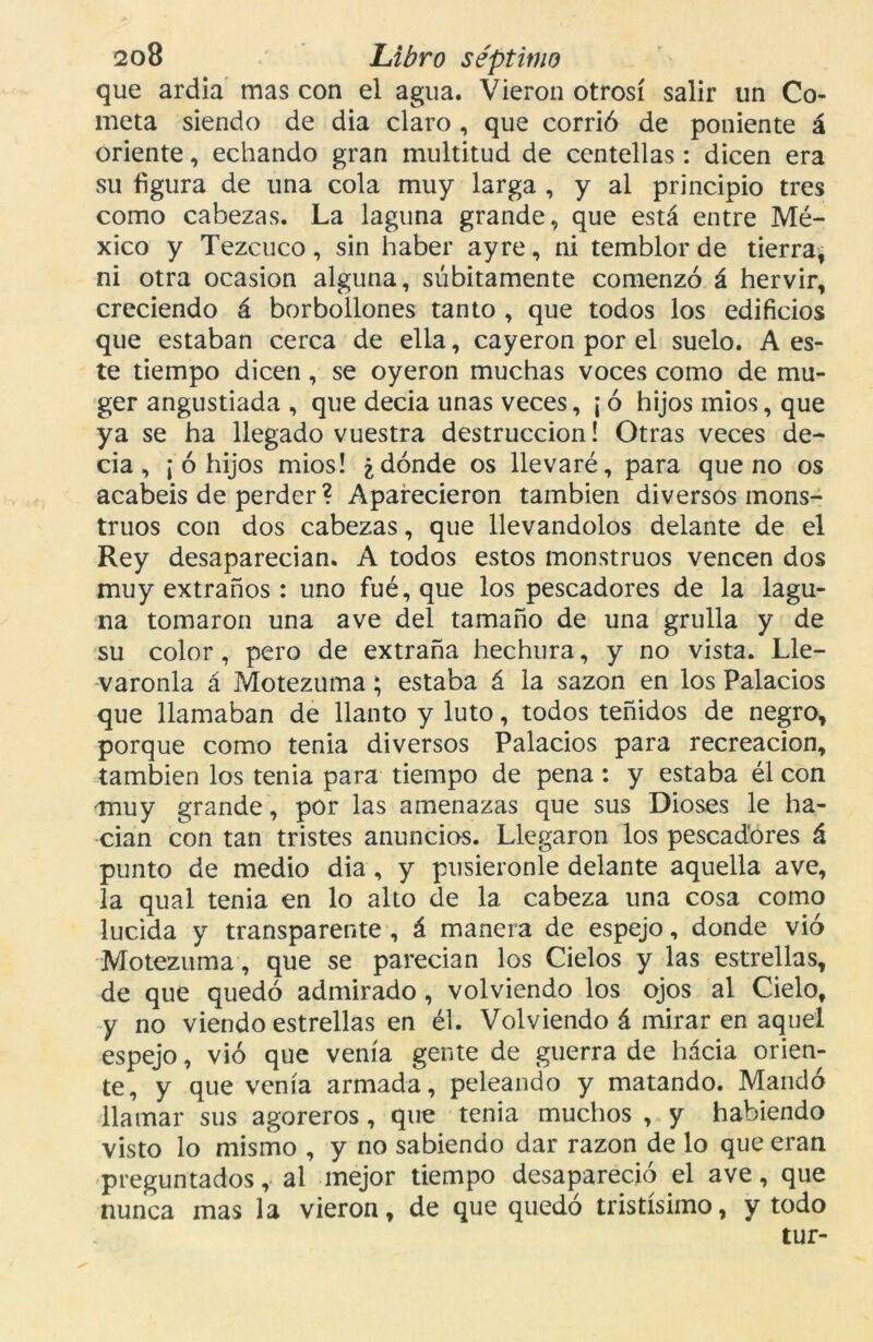 que ardía mas con el agua. Vieron otrosí salir un Co- meta siendo de dia claro , que corrió de poniente á oriente, echando gran multitud de centellas: dicen era su figura de una cola muy larga , y al principio tres como cabezas. La laguna grande, que está entre Mé- xico y Tezcuco , sin haber ay re, ni temblor de tierra, ni otra ocasión alguna, súbitamente comenzó á hervir, creciendo á borbollones tanto , que todos los edificios que estaban cerca de ella, cayeron por el suelo. A es- te tiempo dicen, se oyeron muchas voces como de mu- ger angustiada , que decia unas veces, ¡ ó hijos mios, que ya se ha llegado vuestra destrucción! Otras veces de- cía, ¡ ó hijos mios! ¿dónde os llevaré, para que no os acabéis de perder ? Aparecieron también diversos mons- truos con dos cabezas, que llevándolos delante de el Rey desaparecían. A todos estos monstruos vencen dos muy extraños : uno fué, que los pescadores de la lagu- na tomaron una ave del tamaño de una grulla y de su color, pero de extraña hechura, y no vista. Lle- váronla á Motezuma; estaba á la sazón en los Palacios que llamaban de llanto y luto, todos teñidos de negro, porque como tenia diversos Palacios para recreación, también los tenia para tiempo de pena : y estaba él con muy grande , por las amenazas que sus Dioses le ha- cían con tan tristes anuncios. Llegaron los pescadores á punto de medio dia , y pusiéronle delante aquella ave, la qual tenia en lo alto de la cabeza una cosa como lucida y transparente , á manera de espejo, donde vio Motezuma, que se parecían los Cielos y las estrellas, de que quedó admirado , volviendo los ojos al Cielo, y no viendo estrellas en él. Volviendo á mirar en aquel espejo, vio que venía gente de guerra de hacia orien- te, y que venía armada, peleando y matando. Mandó llamar sus agoreros, que tenia muchos , y habiendo visto lo mismo , y no sabiendo dar razón de lo que eran preguntados, al mejor tiempo desapareció el ave, que nunca mas la vieron, de que quedó tristísimo, y todo tur-