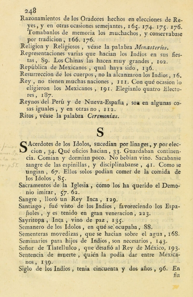 Razonamientos de los Oradores hechos en elecciones de Re- yes, y en otras ocasiones semejantes, 165. 174. 175. 176. Tomábanlos de memoria los muchachos, y conservábase por tradición, 166. 176. Religión y Religiosos , véase la palabra Monasterios. Representaciones varias que hacían los Indios en sus fies- tas, 89. Los Chinas las hacen muy grandes, 102. República de Mexicanos , qual haya sido, 136. Resurrección de los cuerpos, no la alcanzaron los Indios, 16. Rey , no tienen muchas naciones , 111. Con qué ocasión lo eligieron los Mexicanos, 191. Elegíanlo quatro Electo- res, 187. Reynos del Perú y de Nueva-España , son en algunas co- sas iguales, y en otras no , 11 2. Ritos, véase la palabra Ceremonias. S SAcerdotes de los Idolos, sucedían por linages, y por elec- ción , 34. Qué oficios hacían , 33. Guardaban continen- cia. Comían y dormían poco. No bebían vino. Sacábanse sangre de las espinillas, y disciplinábanse, 41. Como se ungían , 67. Ellos solos podían comer de la comida de los Idolos , 85. Sacramentos de la Iglesia , como los ha querido el Demo- nio imitar, 57. 62. Sangre , lloró un Rey Inca, 129. Santiago , fue visto de los Indios , favoreciendo los Espa- ñoles , yes tenido en gran veneración, 223. Sayritopa , Inca , vino de paz , 133. Semanero délos Idolos, en qué se'ocupaba, 88. Sementeras movedizas, que se hacían sobre el agua, 168. Seminarios para hijos de Indios, son necesarios, 143. Señor de Tlatellulco , que desafió al Rey de México, 193. Sentencia de muerte , quién la podía dar entre Mexica- nos, 139. Siglo de los Indios , tenia cincuenta y dos años, 96. En fin