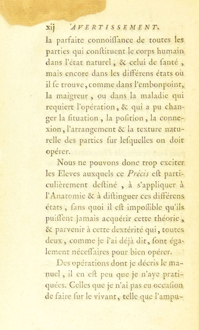 la parfaite connoiflance de toutes les parties qui coniliruent ]e corps humain dans L’état naturel, celui de fanté , mais encore dans les différens états oii il fc trouve,comme dans l’embonpoint,, la maigreur , ou dans la maladie qui requiert l’opération, qui a pu chan- ger la fituation , la pofition, la conne- xion, l’arrangement &amp;c la texture natu- relle des parties fur Icfquelles on doit opérer. Nous ne pouvons donc trop exciter, les Elevés auxquels ce Précis eft parti- culièrement deftiné , à s’appliquer à l’Anatomie &amp; à diftinsuer ces difFérens états , fans quoi il eft impolîible qu’ils. puilTent jamais acquérir cette théorie, &amp; parvenir à cette dextérité qui, toutes deux , comme je l’ai déjà dit, font éga- lement nécclfaires pour bien opérer. Des opérations dont je décris le ma- 'nucl , il en eft peu que je n’aye prati- quées. Celles que je n’ai pas eu occalion de faire fur le vivant, telle que l’ampu-