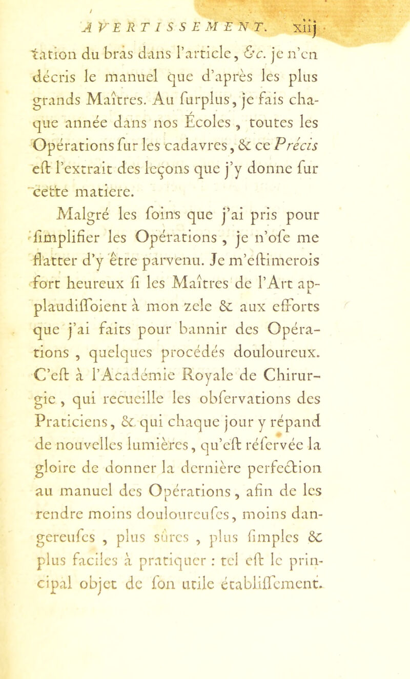 / AVERTISSEMENT. xHj • tarioii du bras dans l’article, &c. je n’en décris le manuel que d’après les plus grands Maîtres. Au furplus, je fais cha- que année dans nos Écoles , toutes les Opérations fur les cadavres, & ce Précis cft l’extrait des leçons que j’y donne fur “cette matière. Malgré les foins que j’ai pris pour 'limplifier les Opérations , je n’ofe me flatter d’y être parvenu. Je m’eftimerois fort heureux fi les Maîtres de l’Art ap- plaudiffbient à mon zele aux efforts que j’ai faits pour bannir des Opéra- tions , quelques procédés douloureux. C’eft à l’Académie Royale de Chirur- gie , qui recueille les obfervations des Praticiens, &. qui chaque jour y répand de nouvelles lumières, qu’eft rélervée la gloire de donner la dernière perfection au manuel des Opérations, afin de les rendre moins douloureufcs, moins dan- gerciifes , plus sures , plus fimples plus faciles à pratiquer : tel ch: le prin- cipal objet de Ion utile établiflcmcnt.