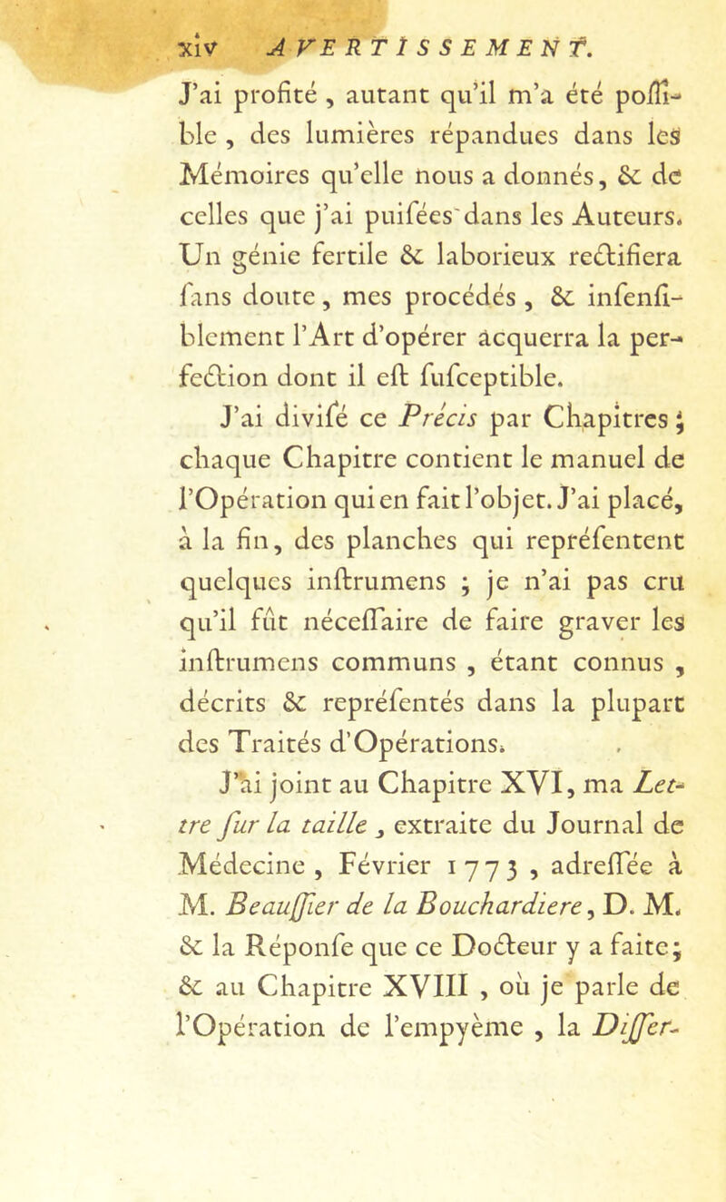 XÎV A VE RT ï s s E M EN f. J’ai profité , autant qu’il m’a été poÏÏi- ble , des lumières répandues dans lesi Mémoires qu’elle nous a donnés, fie de celles que j’ai puifées'dans les Auteurs. Un génie fertile & laborieux reétifîera fans doute, mes procédés , 6c infenfl-^ blcment l’Art d’opérer acquerra la per- fection dont il eft fufceptible. J’ai divifé ce Précis par CKapitrcs ^ chaque Chapitre contient le manuel de l’Opération qui en fait l’objet. J’ai placé, à la fin, des planches qui repréfentent quelques inftrumens ; je n’ai pas cru qu’il fût iiécefTaire de faire graver les infbrumens communs , étant connus , décrits 6c repréfentés dans la plupart des Traités d’Opérations. J’'ai joint au Chapitre XVI, ma Z<?c- tre fur la taille ^ extraite du Journal de Médecine, Février 1773 , adrelTée à M. Beaujfier de la Bouchardiere ^ D. M. 6c la Réponfe que ce DoCteur y a faite; 6c au Chapitre XVIII , ou je parle de l’Opération de l’empyème , la Dijfer^