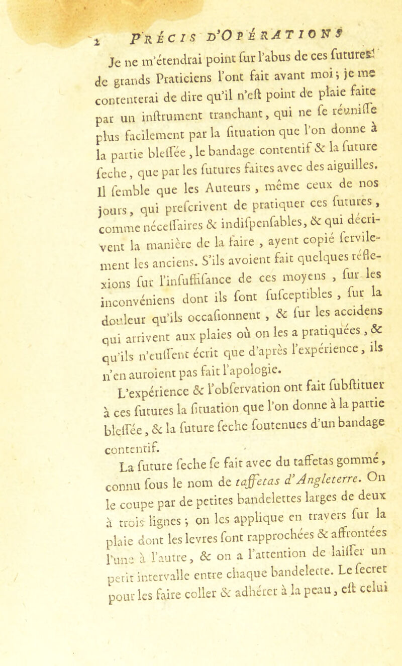 Je ne m’étendrai point fur l’abus de ces futuret! de grands Praticiens l’ont fait avant moi-, je me contenterai de dire qu’il n’eft point de plaie fane par un inftrument tranchant, qui ne fe réuniüe plus facilement par la fnuation que l’on donne à la partie blelPée ,le bandage contentif & la future feche, que par les futures faites avec des aiguilles. Il fcmble que les Auteurs , même ceux de nos jours, qui prefcrivent de pratiquer ces futures, comme ncceiraires & indifpenfables, & qui décri- vent la manière de la faire , ayent copié fervile- ment les anciens. S’ils avoient fait quelques réfle- xions fur l’infufHfance de ces moyens , fur les inconvéniens dont ils font fufceptibles , fur a douleur qu’ils occafionnent , de lur les accidens qui arrivent aux plaies où on les a prauquées , & qu’ils n’culîcnc écrit que d’après l’expérience, ils n’en auroient pas fait 1 apologie. L’expérience 5c l’obfervation ont fait fubftituer à ces futures la fituation que l’on donne à la partie blelîée, de la future feche foutenues d un bandage contentif. - , La future feche fc fait avec du taffetas gomme, connu fous le nom de taffetas d’Angleterre. On le coupe par de petites bandelettes larges de deux à trois lignes -, on les applique en travei^ fur la plaie dont les levres font rapprochées & affrontées Wnre à l’autre, A: on a l’attention de lailfer un petit intervalle entre chaque bandelette. Lefecret pour les faire coller & adhérer à la peau, efl celui