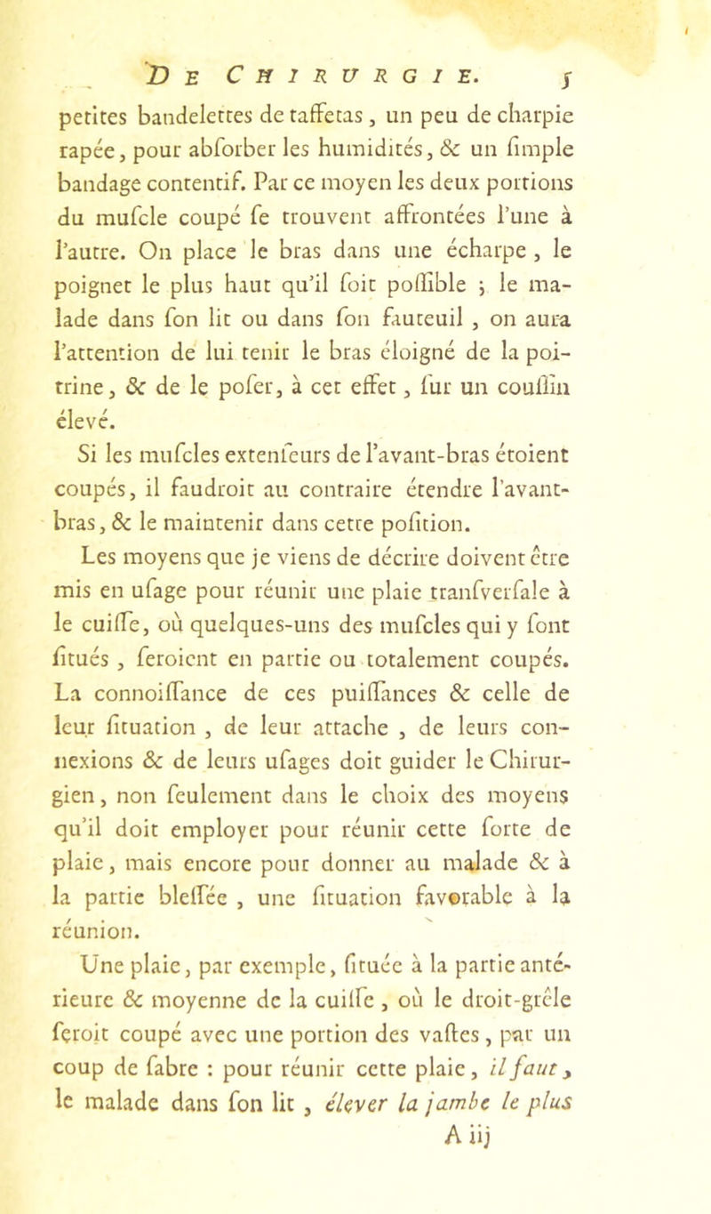 De Chirurgie. j petites bandelettes de taffetas, un peu de charpie râpée, pour abforber les humidités, & un fimple bandage contentif. Par ce moyen les deux portions du mufcle coupé fe trouvent affrontées l’une à l’autre. On place le bras dans une écharpe , le poignet le plus haut qu’il foir podible ; le ma- lade dans fon lit ou dans fou fauteuil , on aura l’attention de lui tenir le bras éloigné de la poi- trine, & de le pofer, à cet effet, fur un coullin élevé. Si les mufcles extenfeurs de l’avant-bras étoient coupés, il faudroit au contraire étendre l’avant- bras, & le maintenir dans cette pofition. Les moyens que je viens de décrire doivent être mis en ufage pour réunir une plaie tranfverfale à le cuifTe, où quelques-uns des mufcles qui y font f tués , feroicnt en partie ou totalement coupés. La connoiffance de ces puifîances & celle de leur f tuation , de leur attache , de leurs con- nexions & de leurs ufages doit guider le Chirur- gien , non feulement dans le choix des moyens qu’il doit employer pour réunir cette forte de plaie, mais encore pour donner au malade ôc à la partie blelfée , une fituation favorable à la réunion. Une plaie, par exemple, fituée à la partie anté- rieure & moyenne de la cuilfe , où le droit-grêle feroit coupé avec une portion des vafles, par un coup de fabre : pour réunir cette plaie, il faut, le malade dans fon lit , éUv^r la jambe le plus A iij