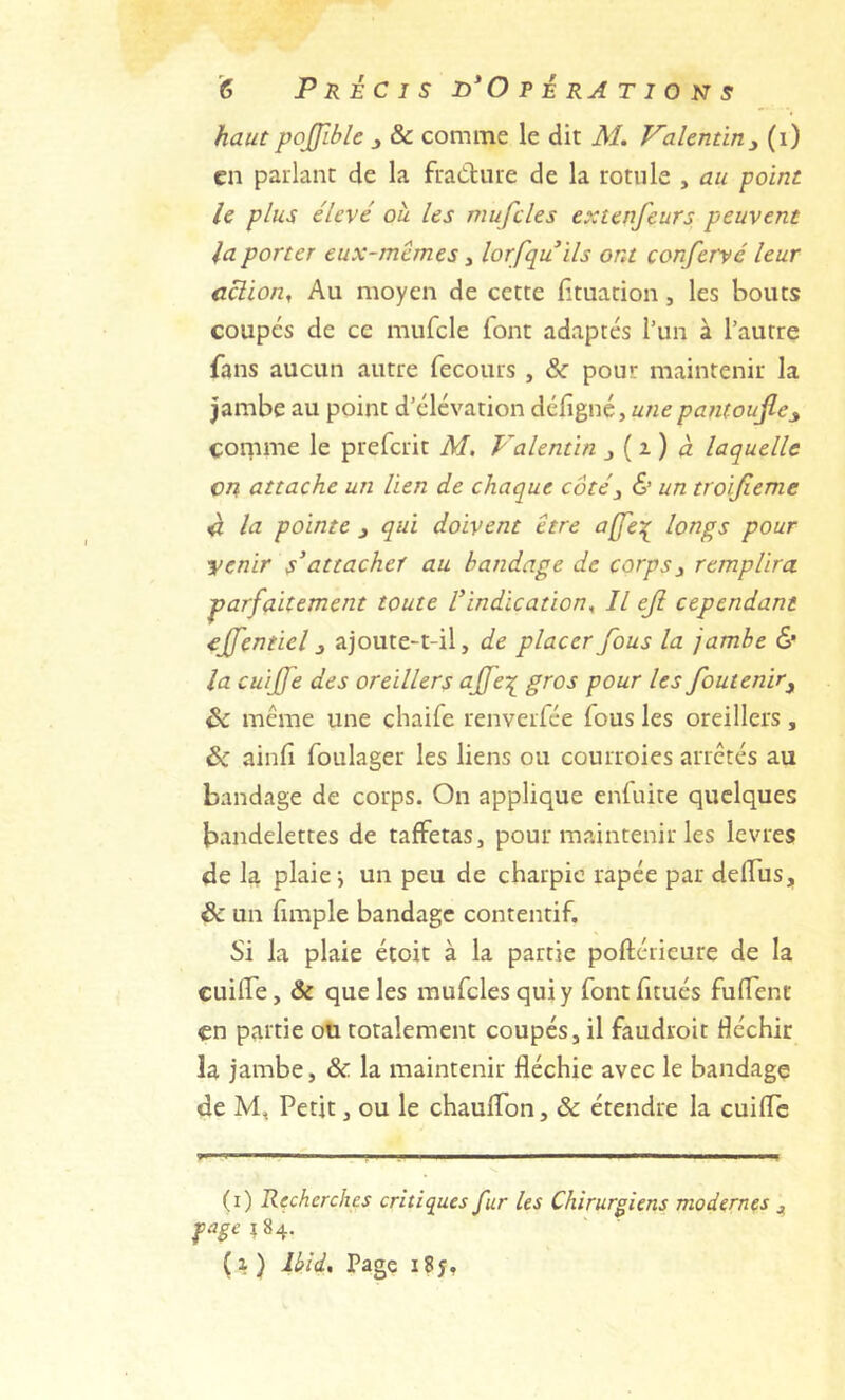 haut pojfible , & comme le dit M. Valentin^ (i) en parlant de la fraClure de la rotule , au point le plus élevé ou les mufcles extenfeurs peuvent la porter eux-mêmes, lorfquils ont confervé leur cclion, Au moyen de cette fituation, les bouts coupes de ce mufcle font adaptés l’un à l’autre fans aucun autre fecours , & pour maintenir la Jambe au point d’élévation défigné, pantoujle^ cor^ime le preferit M. Valentin j ( i ) d laquelle en attache un lien de chaque côté^ & un troijieme ^ la pointe j qui doivent être a(fe\ longs pour yenir s’attacher au bandage de corps^ remplira parfaitement toute l’indication^ Il eji cependant ejfentiel 3 ajoute-t-il, de placer fous la jambe 6' la cuijfe des oreillers ajfe:( gros pour les foutenir^ ôc même une chaife renverfée fous les oreillers , ôc ainfi foulager les liens ou courroies arretés au bandage de corps. On applique enfuite quelques bandelettes de taffetas, pour maintenir les levres de U plaies un peu de charpie râpée par deffus, & un fimple bandage contentif. Si la plaie étoit à la partie poftérieure de la CuilTe, & que les mufcles qui y font fitués fuflenr en partie oü totalement coupés, il faudroit fléchir la jambe, & la maintenir fléchie avec le bandage de Petit, ou le chaulfon, & étendre la cuifle (i) Recherches critiques fur les Chirurgiens modernes pagei%^. (x) Ikid, Page i8y.