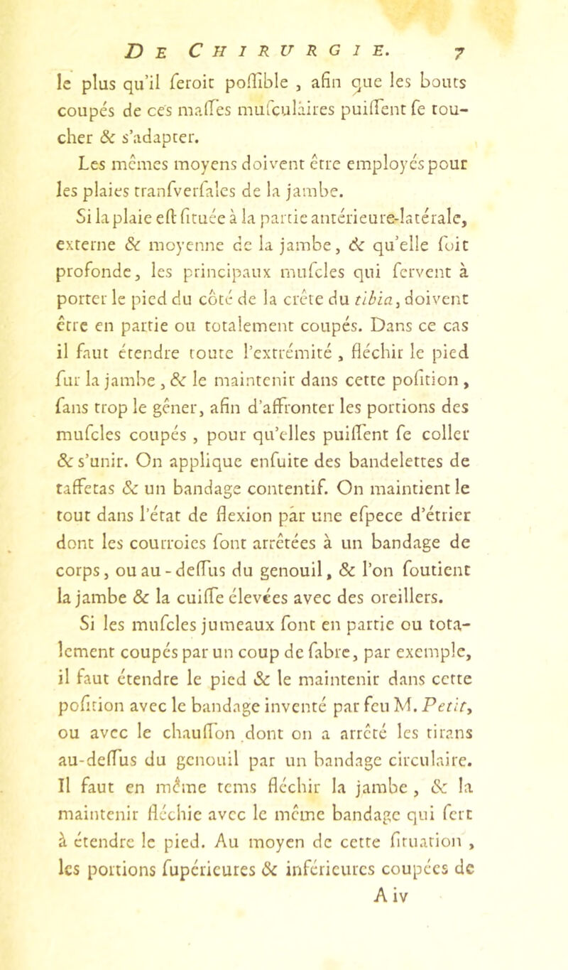 le plus qu’il feroic polTible , afin 511e les bouts coupés de ces maires mufculâites puilFentfe tou- cher & s’adapter. Les memes moyens doivent être employés pour les plaies tranfveriales de la jambe. Si la plaie eft fituce à la partie antérieure-Iatérale, externe & moyenne de la jambe, 6c qu’elle foie profonde, les principaux mufcles qui fervent à porter le pied du coté de la crête du doivent être en partie ou totalement coupés. Dans ce cas il faut étendre toute l’extrémité , fléchir le pied fur la jambe , 6c le maintenir dans cette pofition , fans trop le gêner, afin d’affronter les portions des mufcles coupés , pour qu’elles puilfent fe coller &: s’unir. On applique enfuite des bandelettes de taffetas & un bandage contentif. On maintient le tout dans l’état de flexion par une efpece d’étrier dont les courroies font arrêtées à un bandage de corps, ouau-deffus du genouil, & l’on foutient la jambe & la cuiffe élevées avec des oreillers. Si les mufcles jumeaux font en partie ou tota- lement coupés par un coup de fabre, par exemple, il faut étendre le pied & le maintenir dans cette pofition avec le bandage inventé par feu M. Petit., ou avec le chaulfon dont on a arrêté les tirans au-delfus du genouil par un bandage circulaire. Il faut en même rems fléchir la jambe , 6c la maintenir fléchie avec le même bandage qui fort à étendre le pied. Au moyen de cette firuarion , les portions fupéricures 6c inférieures coupées de A iv