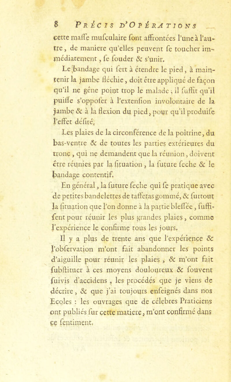 s Précis O r é ra t i o n s cette malTe miifculaire font afftontées l’une à l’aii' tre, de maniéré qu’elles peuvent fe toucher im~ inédiaremcnt, fe fonder & s’unir. Le-bandage qui lert à étendre le pied, à main- tenir la jambe fléchie, doit être appliqué de façon qu’il ne gêne point trop le malade ^ il fuflit qu'il puifle s’oppofer à l’extenfion involontaire de la jambe & à la flexion du pied, pour qu’il produife l’effet défilé. Les plaies de la circonférence de la poitrine, du bas-ventre Ôc de toutes les parties extérieures du tronc , qui ne demandent que la réunion, doivent erre réqnies par la fituation, la future fcche & le bandage contentif, En général, la future feche qui fe pratique avec de petites bandelettes de taffetas gommé, & furtout la fituation que l’on donne à la partie bleffée, fuffi- fent pour réunir les plus grandes plaies, comme l’expérience le confirme tous les joufs. Il y a plus de trente ans que l’expérience & l’obfervation m’ont fait abandonner les points d’aiguille pour réunir les plaies , & m’ont fait fubftituer à ces moyens douloureux ôc fouvent fuivis d’accidens , les procédés que je viens de décrire, Sc que j’ai toujours enfeignés dans nos Ecoles : les ouvrages que de célébrés Praticiens ont publiés fur cette matière, m’ont confirmé dans çe fentiraent.