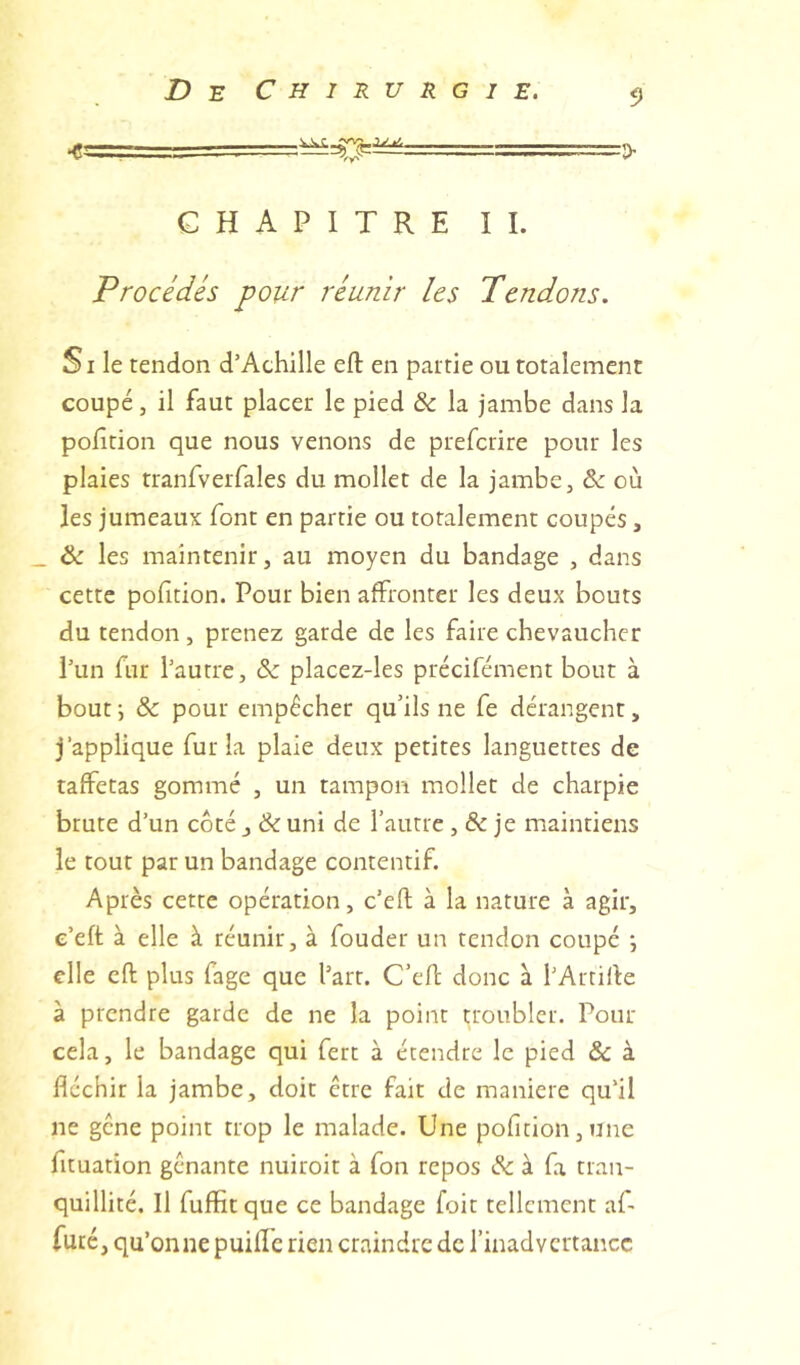 ■> CHAPITRE IL Procédés pour réunir les Pendons. Si le tendon d’Achille efl: en partie ou totalement coupé, il faut placer le pied & la jambe dans la pofîtion que nous venons de prefcrire pour les plaies tranfveiTales du mollet de la jambe, & où les jumeaux font en partie ou totalement coupés, _ & les maintenir, au moyen du bandage , dans cette pofition. Pour bien affronter les deux bouts du tendon, prenez garde de les faire chevaucher l’un fur l’autre, & placez-les précifément bout à bout J & pour empêcher qu’ils ne fe dérangent, j’applique fur la plaie deux petites languettes de taffetas gommé , un tampon mollet de charpie brute d’un côté j & uni de l’autre, & je maintiens le tout par un bandage contentif. Après cette opération, c’eft à la nature à agir, e’eft à elle à réunir, à fouder un tendon coupé \ elle efl plus fage que l’art. C’efI donc à l’Artifle à prendre garde de ne la point troubler. Pour cela, le bandage qui fert à étendre le pied & à fléchir la jambe, doit être fait de maniéré qu’il ne gêne point trop le malade. Une pofîtion, une fituation gênante nuiroit à fon repos & à fa tran- quillité. Il fuffitque ce bandage foit tellement af- fûté , qu’onne puiffe rien craindre de l’inadvertance