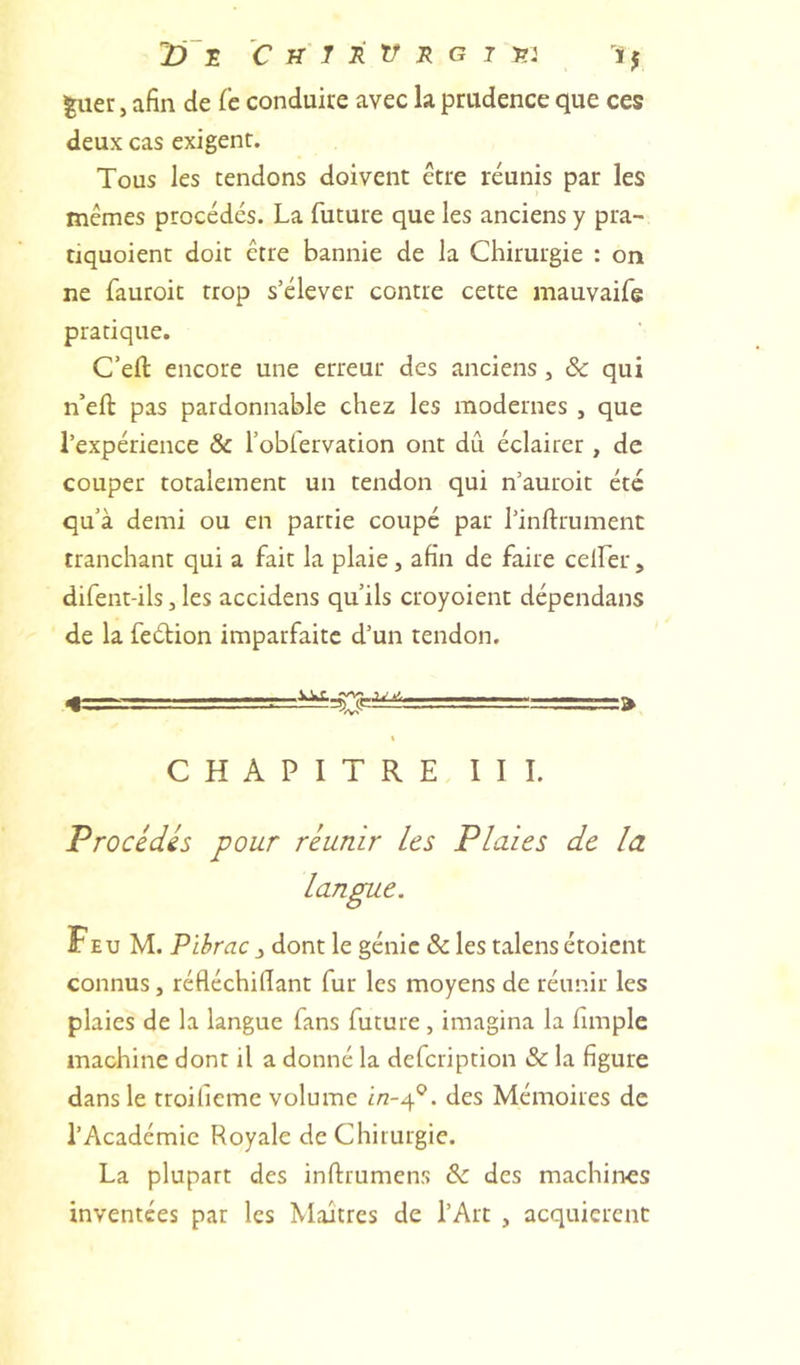 jD E C W' J E E G J 572 iy ^uer J afin de fc conduite avec la prudence que ces deux cas exigent. Tous les tendons doivent être réunis par les memes procédés. La future que les anciens y pra- tiquoient doit être bannie de la Chirurgie : on ne fauroit trop s’élever contre cette mauvaife pratique. C’efl: encore une erreur des anciens, ôc qui n’eft pas pardonnable chez les modernes , que l’expérience &amp; l’oblervation ont dû éclairer , de couper totalement un tendon qui n’auroit été qu’à demi ou en partie coupé par l’inftrument tranchant qui a fait la plaie, afin de faire celfer, difent-ils, les accidens qu’ils croyoient dépendans de la feétion imparfaite d’un tendon. CHAPITRE III. Procèdes pour réunir les Plaies de la langue. FeU M. Pïbrac y dont le génie &amp; les talens étoient connus, réfléchifiant fur les moyens de réunir les plaies de la langue fans future , imagina la limple machine dont il a donné la defeription &amp; la figure dans le troiheme volume i/2-4®. des Mémoires de l’Académie Royale de Chirurgie. La plupart des inftrumens &amp; des machines inventées par les Maîtres de l’Art , acquièrent