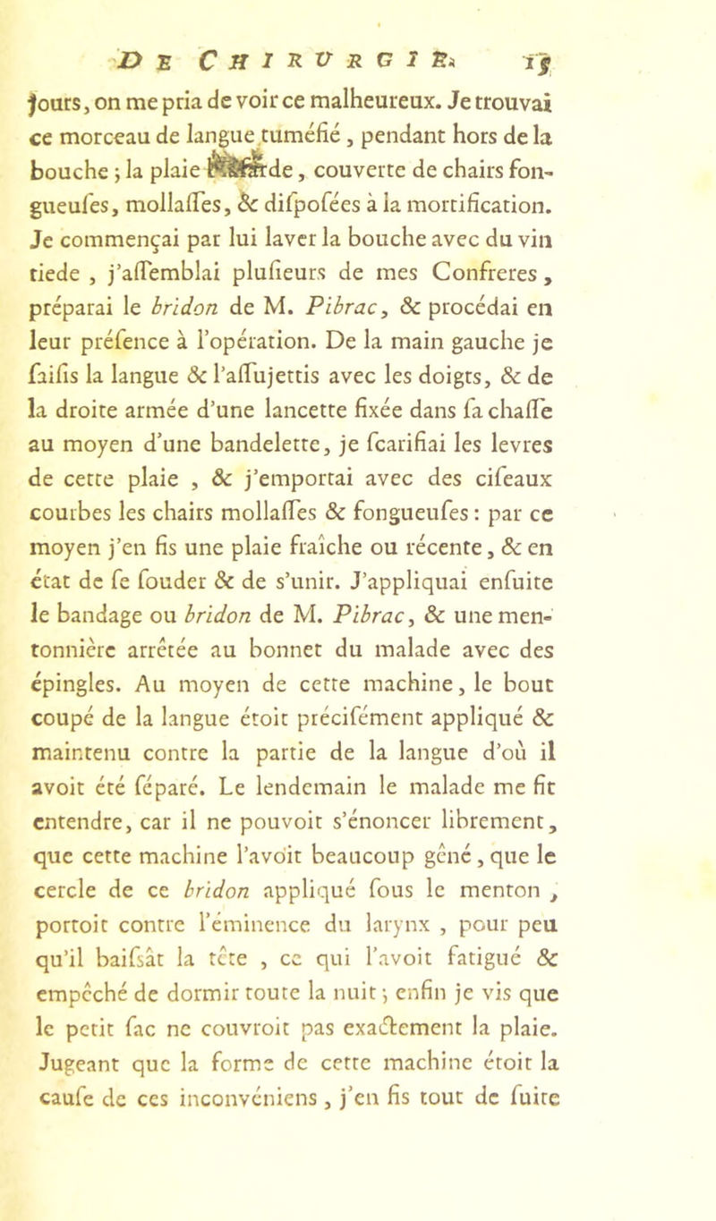 De CjiïRUr ci Ei if fours, on me pria de voir ce malheureux. Je trouvai ce morceau de langue,tuméfié, pendant hors de la bouche ; la plaie , couverte de chairs foii' gueules, mollalTes, 6c difpofées à la mortification. Je commençai par lui laver la bouche avec du vin tiede , j’aflemblai plufieurs de mes Confrères , préparai le bridon de M. Pibrac^ &amp; procédai en leur préfence à l’opération. De la main gauche je faifis la langue &amp; l’afiujettis avec les doigts, &amp; de la droite armée d’une lancette fixée dans fa chalTe au moyen d’une bandelette, je fcarifiai les levres de cette plaie , &amp; j’emportai avec des cifeaux courbes les chairs mollalTes &amp; fongueufes : par ce moyen j’en fis une plaie fraîche ou récente, &amp; en état de fe fouder &amp; de s’unir. J’appliquai enfuite le bandage ou bridon de M. Pibrac, 6c une men- tonnière arretée au bonnet du malade avec des épingles. Au moyen de cette machine, le bout coupé de la langue étoit précifément appliqué 6c maintenu contre la partie de la langue d’où il avoit été féparé. Le lendemain le malade me fit entendre, car il ne pouvoir s’énoncer librement, que cette machine l’avoir beaucoup gcné,que le cercle de ce bridon appliqué fous le menton , portoit contre l’éminence du larynx , pour peu qu’il baifsât la tete , ce qui l’avoit fatigué &amp; empêché de dormir toute la nuit j enfin je vis que le petit fac ne couvroit pas exaélement la plaie. Jugeant que la forme de cette machine étoit la caufe de ces inconvéniens, j’en fis tout de fuite