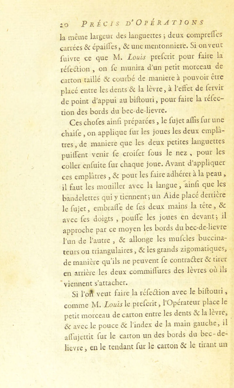 la meme largcut des languettes ; deux comprefTcs cariées &amp; épailFes, &amp; une mentonnière. Si on veut fuivre ce que M. Louis preferit pour faire la refeaion , on fe munira d’un petit morceau de carton taille Ôc courbé de maniéré à pouvoir être placé entre les dents &amp; la lèvre, à l’eftet de fervir de point d’appui au biftouri, pour faire la réfec- tion des bords du bec-de-lievre. Ces chofes ainfi préparées, le fujet aflîs fur une chaife , on applique lur les joues les deux emplâ- tres , de maniéré que les deux petites languettes puilfent venir fe croifer fous le nez , pour les coller enfuite fur chaque joue. Avant d’appliquer ces emplâtres , &amp; pour les faire adhérer à la peau, il faut les mouiller avec la langue, ainfi que les bandelettes qui y tiennent*, un Aide place deriicre le fujet, embraffe de fes deux mains la tete, ôc avec fes doigts , poulTe les joues en devant j il approche par ce moyen les bords du bec-de-lievre l’un de l’autre , ôc allonge les mufcles buccina- teurs ou triangulaires, ôc les grands zigomatiques, de manière qu’ils ne peuvent fe contrader &amp; tirer en arrière les deux commilfures des levres ou ils 'viennent s’attacher. Si l’oi^ veut faire la réfedion avec le biftouri, comme M. Louis \c preferit, l’Opérateur place le petit morceau de carton entre les dents &amp; la levre, ôc avec le pouce Ôc l’index de la main gauche, il aftujettit fur le carton un des bords du bec-de- lievre , en le tendant fur le carton Ôc le tirant un