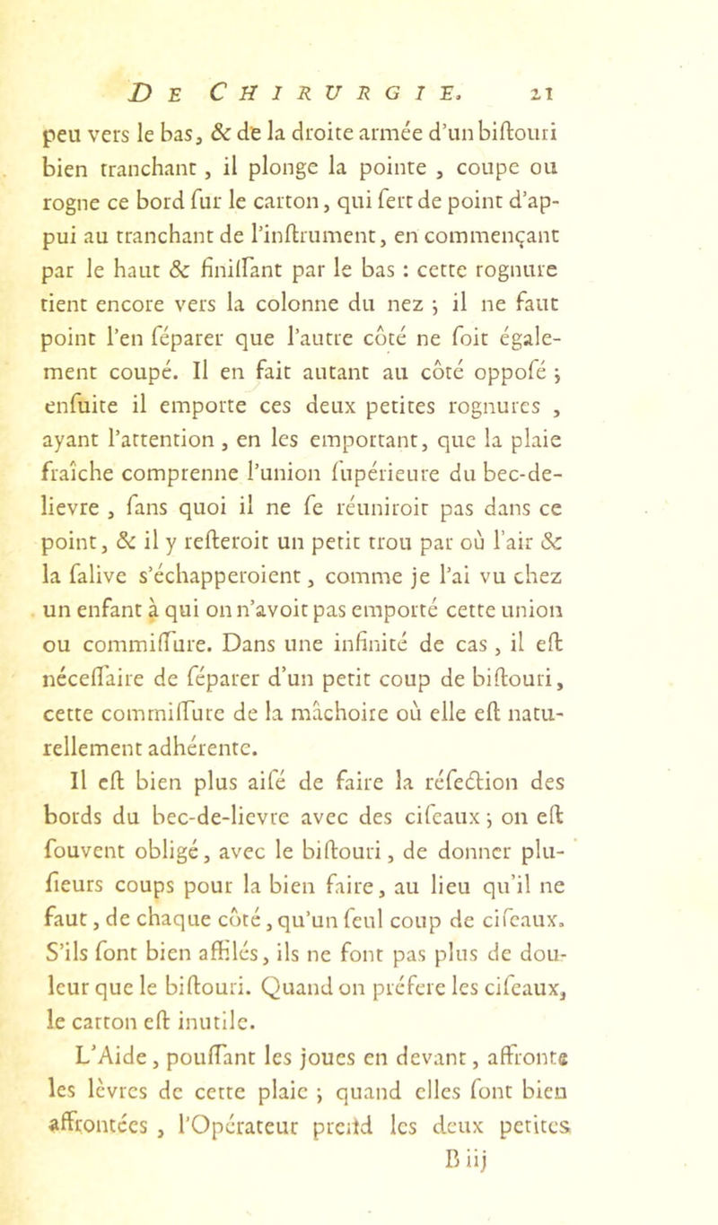 peu vers le bas, &amp; de la droite armée d’un biftouri bien tranchant, il plonge la pointe , coupe ou rogne ce bord fur le carton, qui fert de point d’ap- pui au tranchant de l’inllrument, en commençant par le haut &amp; finilfant par le bas : cette rognure tient encore vers la colonne du nez ; il ne faut point l’en féparer que l’autre coté ne foit égale- ment coupé. Il en fait autant au côté oppofé j enfuite il emporte ces deux petites rognures , ayant l’attention, en les emportant, que la plaie fraîche comprenne l’union lupérieure du bec-de- lievre , fans quoi il ne fe réuniroir pas dans ce point, &amp;: il y refteroit un petit trou par où l’air &amp; la falive s’écliapperoient, comme je l’ai vu chez un enfant à qui on n’avoit pas emporté cette union ou commilTure. Dans une infinité de cas, il efl: nécefl'aire de féparer d’un petit coup de biftouri, cette commifture de la mâchoire où elle eft natu- rellement adhérente. Il eft bien plus aifé de faire la réfedtion des bords du bec-de-lievre avec des eifeaux \ on eft fouvent obligé, avec le biftouri, de donner plu- fîeurs coups pour la bien faire, au lieu qu’il ne faut, de chaque coté, qu’un feul coup de ci féaux. S’ils font bien affilés, ils ne font pas plus de dou- leur que le biftouri. Quand on préféré les eifeaux, le carton eft inutile. L’Aide, pouffant les joues en devant, affronte les lèvres de cette plaie -, quand elles font bien affrontées , l’Opérateur prcild les deux petites B iij
