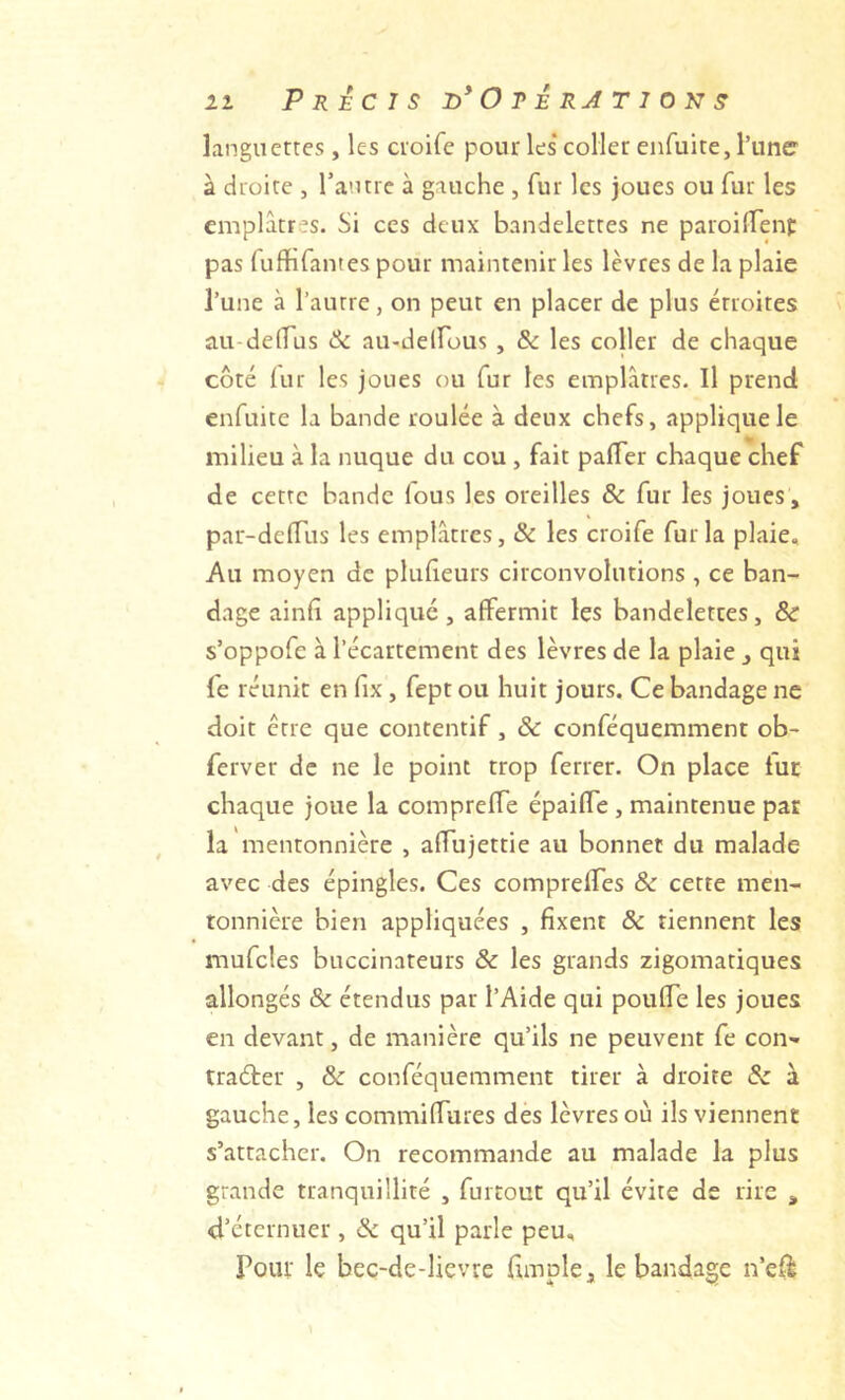 languettes , les ctoife pour les* coller enfuite, l’une à droite , Tautre à gauche , fur les joues ou fur les emplâtres. Si ces deux bandelettes ne paroifTenf pas ruffifantes pour maintenir les lèvres de la plaie l’une à l’autre, on peut en placer de plus étroites au-delTus ôc au-delfous , & les coller de chaque côté lur les joues ou fur les emplâtres. Il prend enfuite la bande roulée à deux chefs, applique le milieu à la nuque du cou , fait palTer chaque chef de cette bande fous les oreilles & fur les joues , par-deflais les emplâtres, & les croife fur la plaie. Au moyen de pluheurs circonvolutions , ce ban- dage ainfi appliqué, affermit les bandelettes, 8c s’oppofe à l’écartement des lèvres de la plaie , qui fe réunit en fix, fept ou huit jours. Ce bandage ne doit être que contentif, 8c conféquemment ob- ferver de ne le point trop ferrer. On place tur chaque joue la compreffe épailTe, maintenue par la mentonnière , alfujettie au bonnet du malade avec des épingles. Ces comprelTes & cette men- tonnière bien appliquées , fixent & tiennent les mufcles buccinateurs 8c les grands zigomatiques allongés & étendus par l’Aide qui pouffe les joues en devant, de manière qu’ils ne peuvent fe con'- traéter , 8c conféquemment tirer à droite 8c à gauche, les commiffures des lèvres où ils viennent s’attacher. On recommande au malade la plus grande tranquillité , furtout qu’il évite de rire , d’éternuer , & qu’il parle peu. Pour le bec-de-lievre (impie, le bandage n’eff