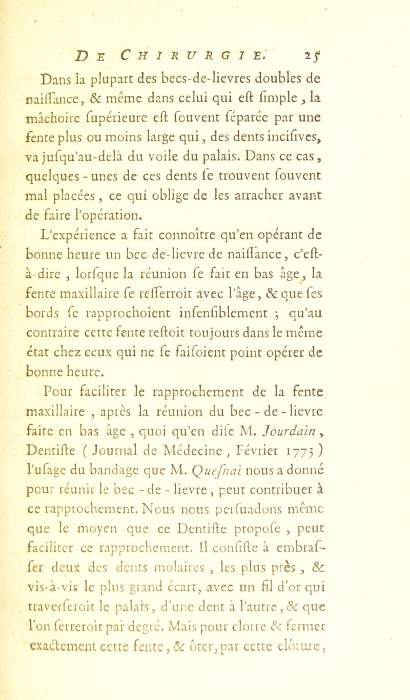 Dans la plupart des becs-de-lievres doubles de nailTance, & même dans celui qui efl: fimple , la mâchoire fupérieure eft fouvent féparée par une fenre plus ou moins large qui, des dents incilîvcs, va jufqu’au-delà du voile du palais. Dans ce cas, quelques-unes de ces dents le trouvent fouvent mal placées, ce qui oblige de les arracher avant de faire l’opération. L’expérience a fair connoîrre qu’en opérant de bonne heure un bec de-lievre de nailTance, c’eft- à-dire , lorfqiie la réunion fe fait en bas âge, la fente maxillaire fe relTerroit avec l’âge, &quefes bords fe rapprochoient infenfiblemcnt \ qu’au contraire cette fente reftoit toujours dans le même état chez ceux qui ne fe faifoient point opérer de bonne heure. Pour faciliter le rapprochement de la fente maxillaire , apres la réunion du bec - de - lievre faire en bas âge , quoi qu’en dife M. Jourdain, Denrifle ( Journal de Médecine, Février 1773 ) Tufage du bandage que M. Quefnai nous a donné pour réunir le bec - de - lievre , peut contribuer à ce rapprochement. Nous nous perluadons même que le moyen que ce Dentifte propole , peut faciliter ce rapprochement. Il confillc à embraf- fer deux des dents molaires , les plus près , & vis-à-vis le plus grand écart, avec un fil d’or qui traverferoit le palais, d’une dent à l’autre,&: que Ton ferreroit par dcgié. Mais pour cloi rc & fermer exaélemem cette fente, ‘îe btcr,par cette clôture.