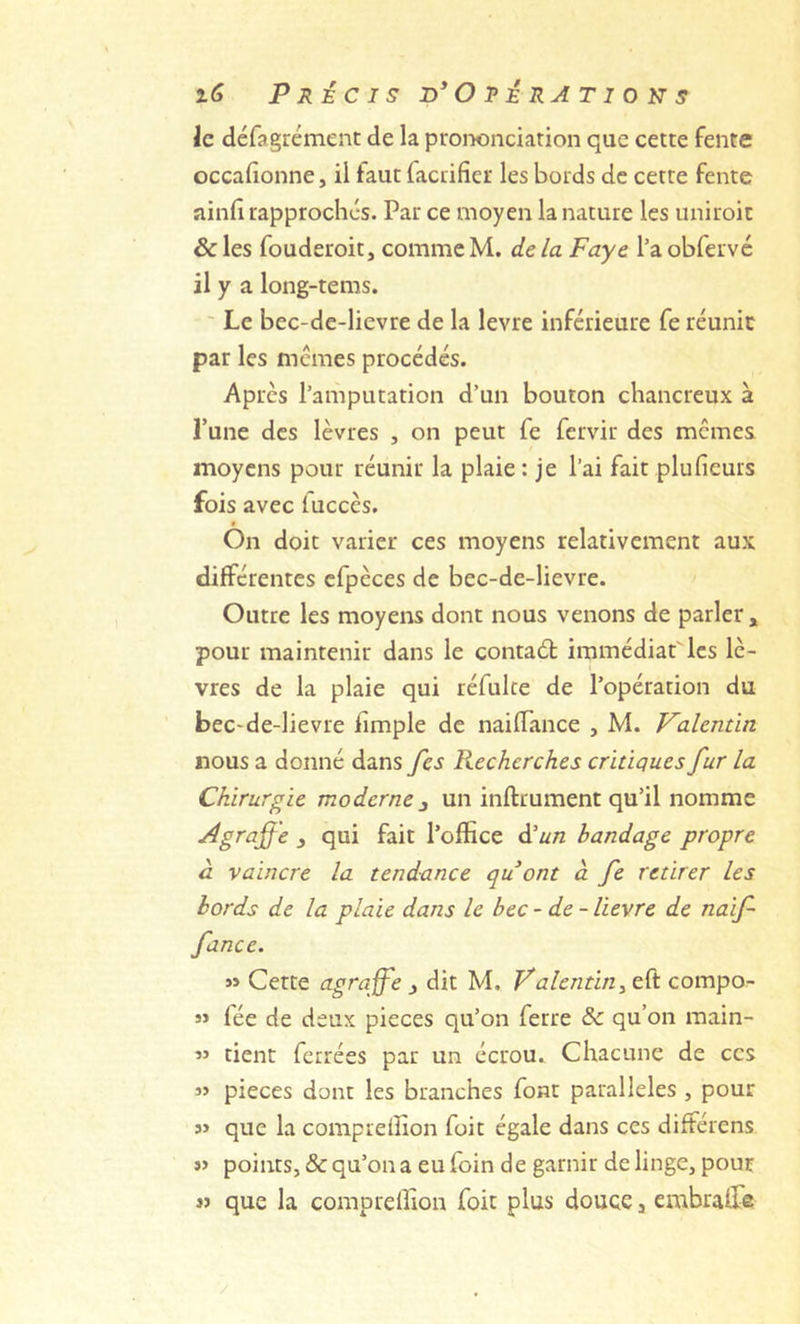 le défagrémenc de la prononciation que cette fente occafionne, il faut faccifier les bords de cette fente ainfi rapprochés. Par ce moyen la nature les iiniroic ôc les fouderoit, comme M. de la Paye l’a obfervé il y a long-tems. ' Le bec-de-lievre de la levre inférieure fe réunie par les memes procédés. Apres l’amputation d’un bouton chancreux à Tune des lèvres , on peut fe fervir des memes moyens pour réunir la plaie : je l’ai fait plufieurs fois avec iuccès. On doit varier ces moyens relativement aux différentes cfpèces de bec-de-lievre. Outre les moyens dont nous venons de parler , pour maintenir dans le contaél immédiat^les lè- vres de la plaie qui réfulce de l’opération du bec-de-lievre limple de naiffance , M. Valentin nous a donné dans fes Recherches critiques fur la Chirurgie moderne ^ un inftrument qu’il nomme Agraffe j qui fait l’office d’^/z bandage propre à vaincre la tendance qu ont à fe retirer les bords de la plaie dans le bec -de- lievre de naif fance. » Cette agraffe j dit M. Valentin ^ eft compo- fée de deux pièces qu’on ferre & qu’on main- ” tient ferrées par un écrou. Chacune de ces 3> pièces dont les branches font parallèles , pour 3> que la compreffion foit égale dans ces différens j> points, & qu’on a eu foin de garnir de linge, pour JJ que la compreffion foit plus douce, embraffie