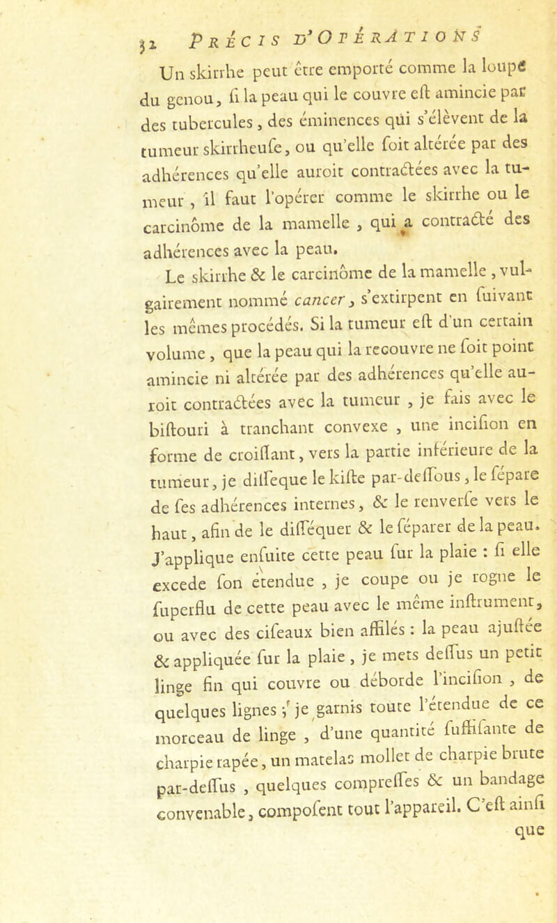 31 Précis O r é râ t i o H s Un skiirhe peut être emporté comme la louptf du genou, il la peau qui le couvre eft amincie pan des tubercules, des éminences qui s’élèvent de la tumeur skirrheufe, ou qu’elle foit altérée par des adhérences quelle auroit contraélées avec la tu- meur , Il faut l’opérer comme le skirrhe ou le carcinome de la mamelle , qui a contradé des adhérences avec la peau. Le skirrhe & le carcinome de la mamelle .vul- gairement nommé cancer, s’extirpent en fuivant les memes procédés. Si la tumeur eft dun certain volume , que la peau qui la recouvre ne foit point amincie ni altérée par des adhérences qu’elle au- roit contradées avec la tumeur , je ftiis avec le biftouri à tranchant convexe , une incifion en forme de croiftant, vers la partie inferieuie de la tumeur, je dilfeque le kifte par-delFous, le fepare de Tes adhérences internes, & le renverfe vers le haut, afin de le diftequer & le féparer de la peau. J’applique enfuite cette peau fur la plaie ; fi elle excede fon étendue , je coupe ou je rogne le fuperflu de cette peau avec le meme inftrumentj ou avec des cifeaux bien affilés : la peau ajuftée & appliquée fur la plaie , je mets defths un petit linge fin qui couvre ou déborde l’incifion , de quelques lignes je garnis toute l’étendue de ce morceau de linge , d’une quantité fuffifante de charpie tapée, un matelas mollet de charpie brute par-deftus , quelques compreffies & un bandage convenable, compofent tout l’appareil. C eft ainfi que