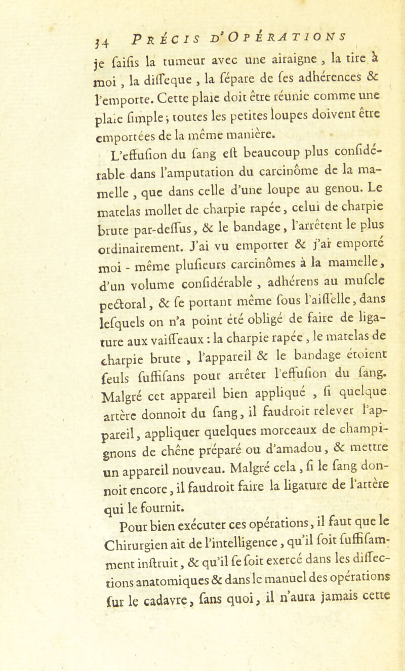 je faifis la tumeur avec une airaignc , la tire à moi , la diircque , la fépare de fes adhérences & l’emporte. Cette plaie doit être réunie comme une plaie fimplei toutes les petites loupes doivent être emportées de la même manière. L’effufion du l'ang ell beaucoup plus confidé- rable dans l’amputation du carcinome de la ma- melle , que dans celle d’une loupe au genou. Le matelas mollet de charpie rapee, celui de charpie brute par-deflus, & le bandage, l’arrêtent le plus ordinairement. J’ai vu emporter & j’ai emporté moi - même plufieurs carcinomes à la mamelle, d’un volume confiderable , adherens au mufcle peétoral, & Te portant même fous l’aiflélle, dans lefquels on n’a point été oblige de faire de liga- ture aux vaiffeaux : la charpie rapee , le matelas de charpie brute , l’appareil & le bandage étoient feuls fufhfans pour arrêter l’efFufion du fang. Malgré cet appareil bien appliqué , fi quelque artère donnoit du fang, il faudroit relever l’ap- pareil, appliquer quelques morceaux de champi- gnons de chêne préparé ou d’amadou, & mettre un appareil nouveau. Malgré cela, fi le fang don- noit encore, il faudroit faire la ligature de l’artère qui le fournit. Pour bien exécuter ces opérations, il faut que le Chirurgien ait de l’intelligence, qu’il foit fuffifam- ment inftruit, & qu’il fe foit exercé dans les direc- tions anatomiques & dans le manuel des opérations fur le cadavre, fans quoi, il n aura jamais cette