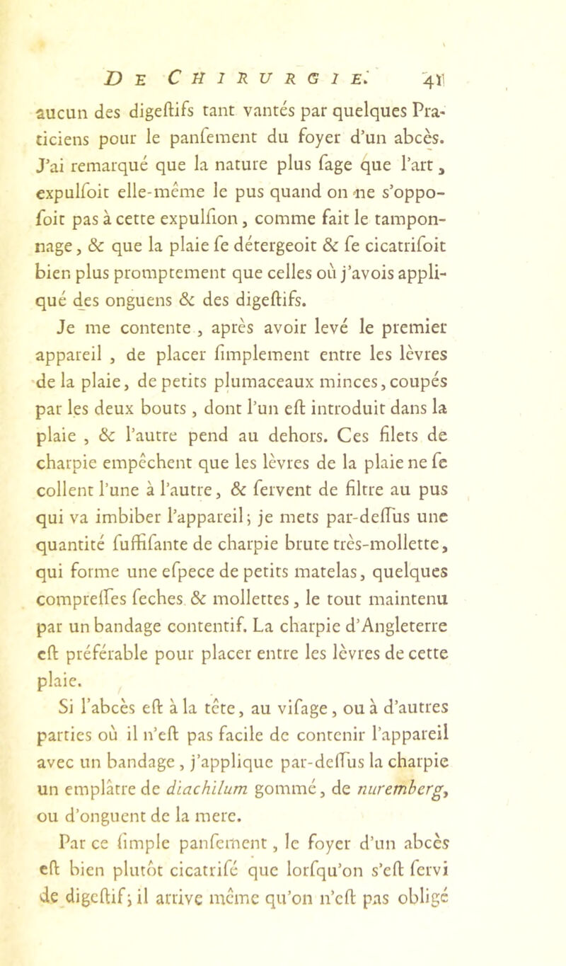 aucun des digeftifs tant vantés par quelques Pra- ticiens pour le panfement du foyer d’un abcès. J’ai remarqué que la nature plus fage que l’art, expulfoit elle-même le pus quand on «ne s’oppo- foit pas à cette expulfion, comme fait le tampon- nage , & que la plaie fe détergeoit & fe cicatrifoit bien plus promptement que celles où j’avois appli- qué des onguens ôc des digeftifs. Je me contente , après avoir levé le premier appareil , de placer fimplement entre les lèvres delà plaie, de petits plumaceaux minces, coupés par les deux bouts, dont l’un eft introduit dans la plaie , & l’autre pend au dehors. Ces filets de charpie empêchent que les lèvres de la plaie ne fe collent l’une à l’autre, & fervent de filtre au pus qui va imbiber l’appareil; je mets par-deftus une quantité fuftifante de charpie brute très-mollette, qui forme une efpece de petits matelas, quelques compreifes feches & mollettes, le tout maintenu par un bandage contentif. La charpie d’Angleterre cft préférable pour placer entre les lèvres de cette plaie. Si l’abcès eft à la tête, au vifage, ou à d’autres parties où il n’eft pas facile de contenir l’appareil avec un bandage , j’applique par-delLus la charpie un emplâtre de dïachïlum gommé, de nuremberg, ou d’onguent de la merc. Pat ce (impie panfement, le foyer d’un abcès cft bien plutôt cicatrifé que lorfqu’on s’eft fervi de digcftif;il arrive même qu’on n’eft pas obligé