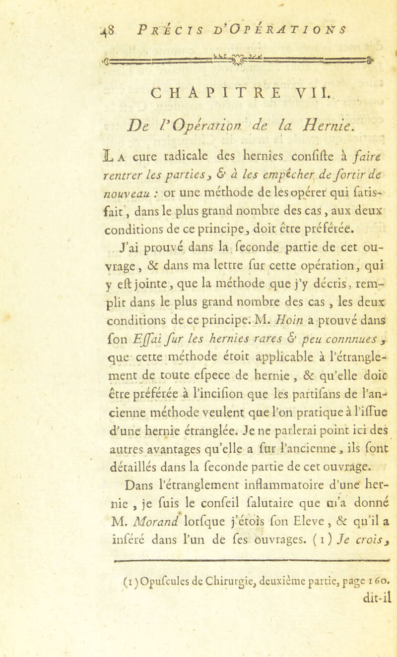 ■g .:t,.-.■... ==> CHAPITRE VII. De V Opéranon. de la Hernie. ]L A cure radicale des hernies confifte à faire, rentrer les parties 3 & à les empêcher de for tir de nouveau : or une méthode de les opérer qui fatis^ fait’, dans le plus grand nombre des cas, aux deux conditions de ce principe, doit être préférée. J’ai prouvé dans la.fécondé partie de cet ou- vrage , & dans ma lettre fur cette opération, qui y eft jointe, que la méthode que j’y décris, rem- plit dans le plus grand nombre des cas , les deux conditions de ce principe. M. Hoin a prouvé dans fou Effai fur les hernies rares & peu connnues , que cette méthode étoit applicable à l’étrangle- ment de toute efpece de hernie , & qu’elle doic être préférée à l’incihon que les partifans de l’an- cienne méthode veulent que l’on pratique à l’ifTue d’une hernie étranglée. Je ne parlerai point ici des autres avantages qu’elle a fur l’ancienne, ils font détaillés dans la fécondé partie de cet ouvrage. Dans l’étranglement inflammatoire d’une' her- nie , je fuis le confeil falutaire que m’a donné M. Morand lorfque j’étoîs fon Eleve , & qu’il a inféré dans l’un de fes Ouvrages, {i) Je crois3 (i Opufcules de Chirurgie, deuxième partie, page 160. dit-il