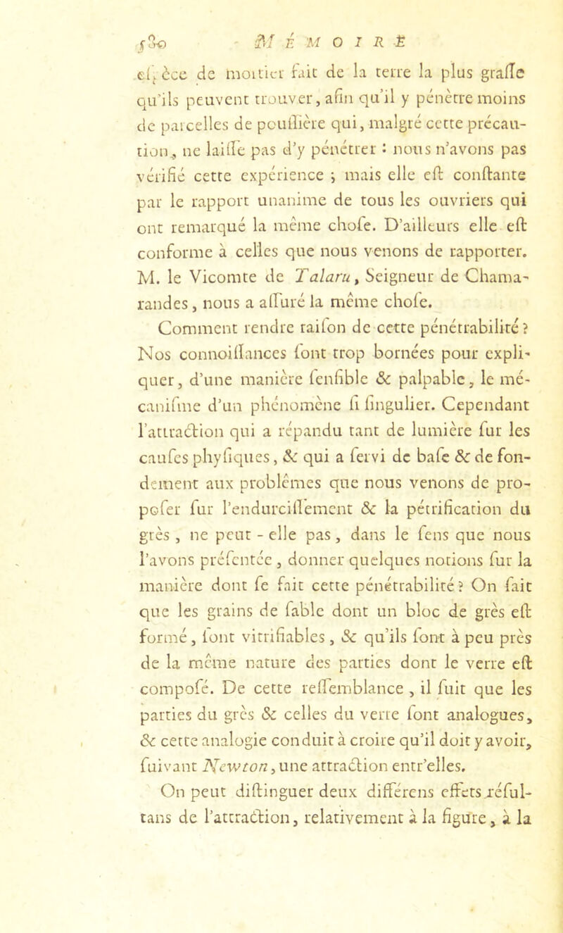 dfècc de moiiici Fait de la tene la plus gralîe qu’ils peuvent ttouveu, afin qu’il y pénètre moins de parcelles de pcullièie qui, malgré cette précau- tion,, ne laide pas d’y pénétrer : nous n’avons pas vérifié cette expérience -, mais elle efi: conftante par le rapport unanime de tous les ouvriers qui ont remarque la meme chofe. D’ailleurs elle eft conforme à celles que nous venons de rapporter. M. le Vicomte de Talaru, Seigneur de Chama randes, nous a alfuré la meme choie. Comment rendre raifon de cette pénétrabiliré ? Nos connoillances (ont trop bornées pour cxpli' quer, d’une manière lenfible & palpable, le mé- canifme d’un phénomène fi fingulier. Cependant l’attraction qui a répandu tant de lumière Fur les caufes phyfiques, & qui a fervi de bafe & de fon- dement aux problèmes que nous venons de pro- pofer fur l’endurcillemcnt & la pétrification du grès , ne peut - elle pas, dans le feus que nous l’avons préfentée , donner quelques notions fur la manière dont fe fait cette pénétrabilité ? On fait que les grains de fable dont un bloc de grès eft formé, lont vitrifiables, & qu’ils lont à peu près de la meme nature des parties dont le verre eft compofé. De cette relfemblance , il fuit que les parties du grès & celles du verte lont analogues, & cette analogie conduit à croire qu’il doit y avoir, fuivant AVnvro/z,une attraélion entr’elles. On peut diftinguer deux différens effets réful- tans de l’attraétion, relativement à la figure, à la