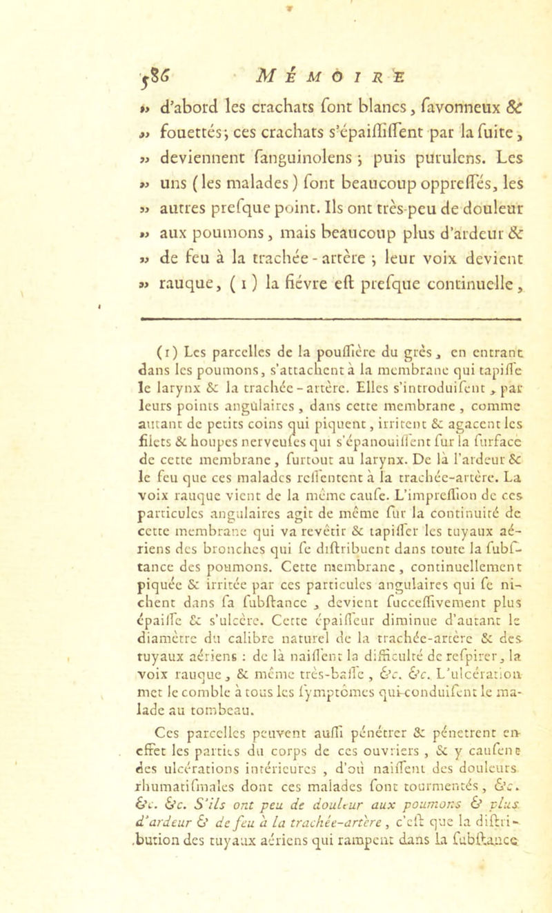 »> d’abord les crachats font blancs, favonneux & »i fouettés; ces crachats s’épaiffiflent par la fuite, }> deviennent fanguinolens *, puis puruicns. Les >y uns ( les malades ) font beaucoup opprelTés, les 3> autres prefque point. Ils ont très-peu de douleur t> aux poumons, mais beaucoup plus d’ardeur & >3 de feu à la trachée - artère ; leur voix devient w rauque, ( i ) la fièvre eft prefque continuelle. (i) Les parcelles de la poufficrc du grès, en entrant dans les poumons, s’attachent à la membrane qui tapifle le larynx & la trachée-artère. Elles s’introduifent , par leurs points angulaires, dans cette membrane , comme autant de petits coins oui piquent, irritent & agacent les £iets & houpes nerveufes qui s’epanouilient fur Ta furfacc de cette membrane , furtout au larynx. De là l’ardeur Se le feu que ces malades rclTcntcnt à la trachée-artère. La voix rauque vient de la même caufe. L’impreflion de ces particules angulaires agît de meme fur la continuité de cette membrane qui va revêtir & tapiller les tuyaux aé- riens des bronches qui fe diftribuent dans toute la fubf- tance des poumons. Cette membrane, continuellement piquée 5c irritée par ces particules angulaires qui fe ni- chent dans fa fubftancc , devient fucceffivement plus épailfc Sc s’ulcère. Cette épaifleur diminue d’autant le diamètre du calibre naturel de la trachée-artère & des tuyaux aériens : de là naifTein la difficulté de refpirer, la voix rauque, Sc même très-balle , 6’c. ô’c.. L’ulcération met le comble à tous les fymptemes qui-conduifènt le ma- lade au tombeau. Ces parcelles peuvent auffi pénétrer & pénètrent en- effet les parties du corps de ces ouvriers , Sc y caufene des ulcérations intérieures , d’oii naifleni des douleurs xhumatifrnales dont ces malades font tourmentés, 6’c. 6v. 6’c. S'ils ont peu de douleur aux poumons & plus, d'ardeur Ù de feu a la trachée-artere , c’clT que la diftri- .bution des tuyaux aériens qui rampent dans la fubftauce.